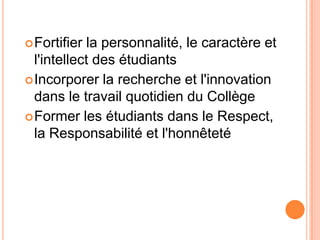  Fortifier la personnalité, le caractère et
  l'intellect des étudiants
 Incorporer la recherche et l'innovation
  dans le travail quotidien du Collège
 Former les étudiants dans le Respect,
  la Responsabilité et l'honnêteté
 