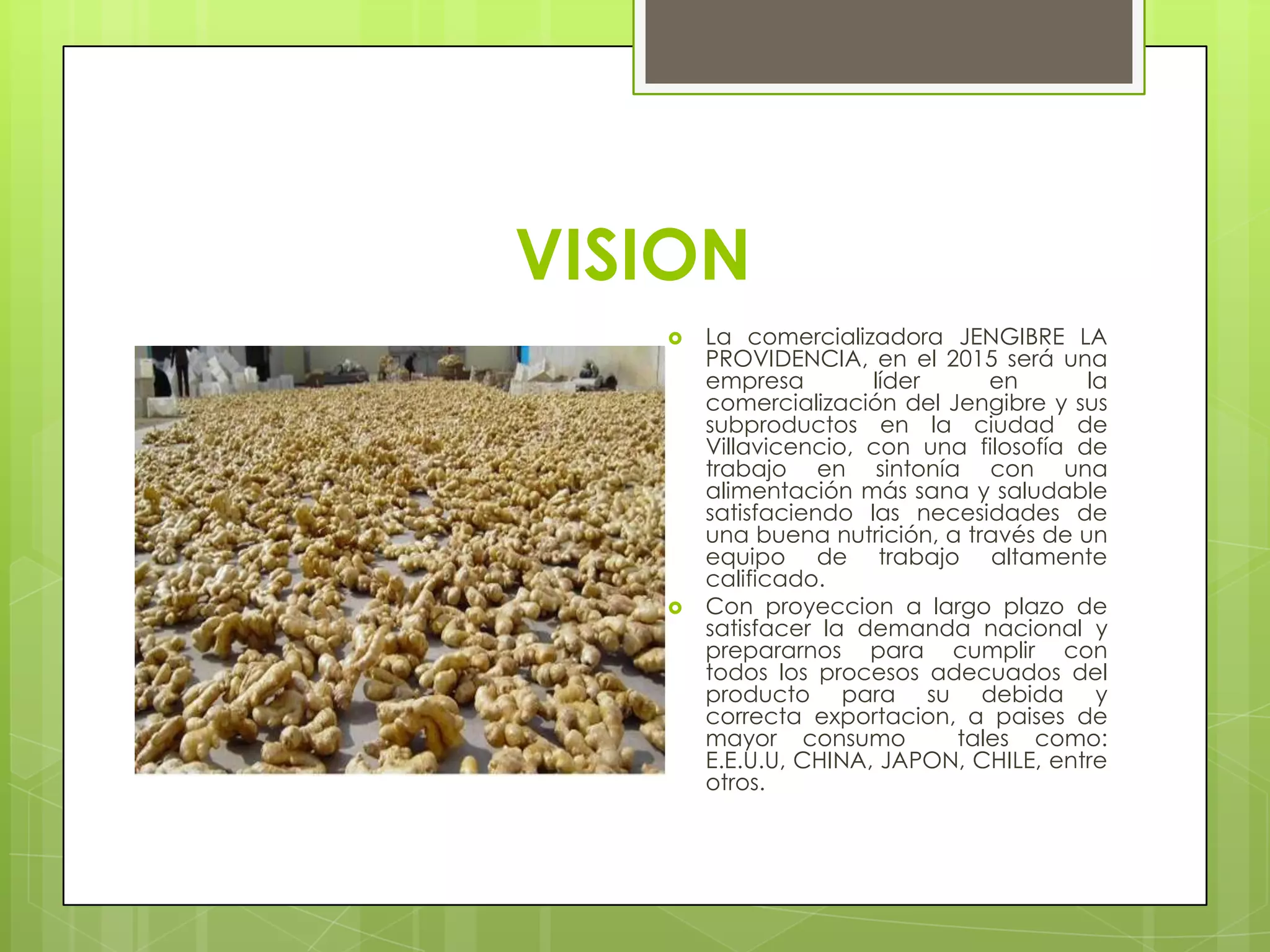 VISION
      La comercializadora JENGIBRE LA
       PROVIDENCIA, en el 2015 será una
       empresa        líder     en       la
       comercialización del Jengibre y sus
       subproductos en la ciudad de
       Villavicencio, con una filosofía de
       trabajo en sintonía con una
       alimentación más sana y saludable
       satisfaciendo las necesidades de
       una buena nutrición, a través de un
       equipo de trabajo altamente
       calificado.
      Con proyeccion a largo plazo de
       satisfacer la demanda nacional y
       prepararnos para cumplir con
       todos los procesos adecuados del
       producto para su debida y
       correcta exportacion, a paises de
       mayor consumo         tales como:
       E.E.U.U, CHINA, JAPON, CHILE, entre
       otros.
 