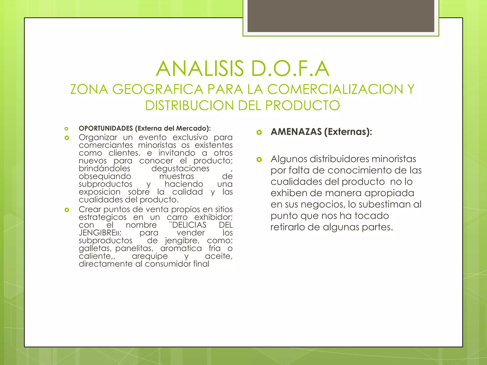 ANALISIS D.O.F.A
    ZONA GEOGRAFICA PARA LA COMERCIALIZACION Y
            DISTRIBUCION DEL PRODUCTO
     OPORTUNIDADES (Externa del Mercado):

                                                  AMENAZAS (Externas):
    Organizar un evento exclusivo para
     comerciantes minoristas os existentes
     como clientes. e invitando a otros
     nuevos para conocer el producto;             Algunos distribuidores minoristas
     brindándoles        degustaciones     ,       por falta de conocimiento de las
     obsequiando          muestras       de
     subproductos      y   haciendo    una         cualidades del producto no lo
     exposicion sobre la calidad y las             exhiben de manera apropiada
     cualidades del producto.
    Crear puntos de venta propios en sitios
                                                   en sus negocios, lo subestiman al
     estrategicos en un carro exhibidor;           punto que nos ha tocado
     con    el   nombre     ¨DELICIAS   DEL        retirarlo de algunas partes.
     JENGIBRE»;      para     vender     los
     subproductos      de jengibre, como:
     galletas, panelitas, aromatica fria o
     caliente,,   arequipe      y    aceite,
     directamente al consumidor final
 