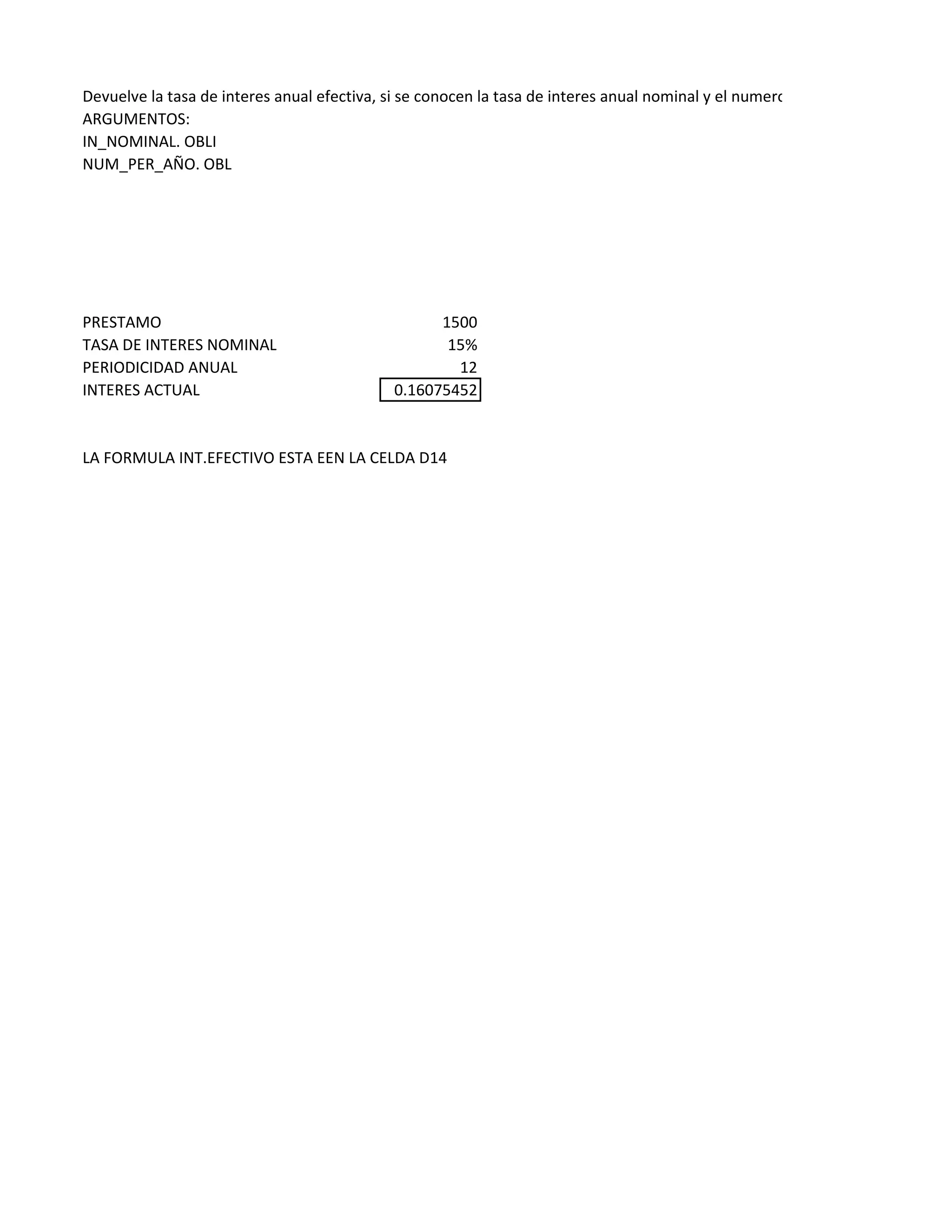 Devuelve la tasa de interes anual efectiva, si se conocen la tasa de interes anual nominal y el numero de periodos de interes c
ARGUMENTOS:
IN_NOMINAL. OBLI
NUM_PER_AÑO. OBL
PRESTAMO 1500
TASA DE INTERES NOMINAL 15%
PERIODICIDAD ANUAL 12
INTERES ACTUAL 0.16075452
LA FORMULA INT.EFECTIVO ESTA EEN LA CELDA D14
 