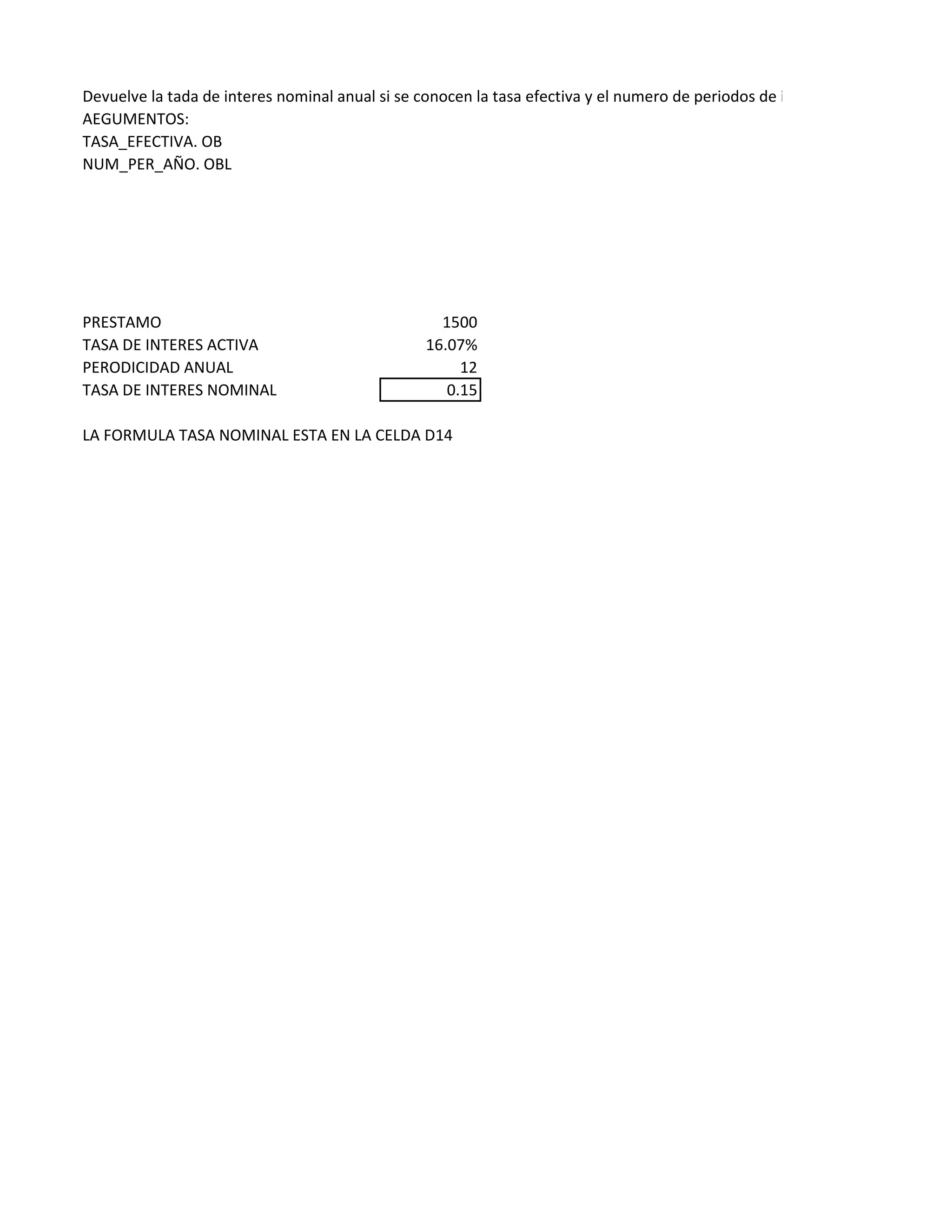 Devuelve la tada de interes nominal anual si se conocen la tasa efectiva y el numero de periodos de interes compuesto por añ
AEGUMENTOS:
TASA_EFECTIVA. OB
NUM_PER_AÑO. OBL
PRESTAMO 1500
TASA DE INTERES ACTIVA 16.07%
PERODICIDAD ANUAL 12
TASA DE INTERES NOMINAL 0.15
LA FORMULA TASA NOMINAL ESTA EN LA CELDA D14
 