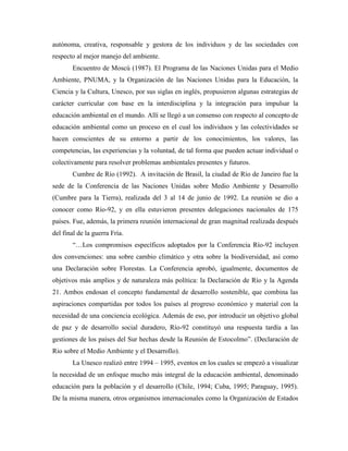 autónoma, creativa, responsable y gestora de los individuos y de las sociedades con
respecto al mejor manejo del ambiente.
       Encuentro de Moscú (1987). El Programa de las Naciones Unidas para el Medio
Ambiente, PNUMA, y la Organización de las Naciones Unidas para la Educación, la
Ciencia y la Cultura, Unesco, por sus siglas en inglés, propusieron algunas estrategias de
carácter curricular con base en la interdisciplina y la integración para impulsar la
educación ambiental en el mundo. Allí se llegó a un consenso con respecto al concepto de
educación ambiental como un proceso en el cual los individuos y las colectividades se
hacen conscientes de su entorno a partir de los conocimientos, los valores, las
competencias, las experiencias y la voluntad, de tal forma que pueden actuar individual o
colectivamente para resolver problemas ambientales presentes y futuros.
       Cumbre de Río (1992). A invitación de Brasil, la ciudad de Río de Janeiro fue la
sede de la Conferencia de las Naciones Unidas sobre Medio Ambiente y Desarrollo
(Cumbre para la Tierra), realizada del 3 al 14 de junio de 1992. La reunión se dio a
conocer como Río-92, y en ella estuvieron presentes delegaciones nacionales de 175
países. Fue, además, la primera reunión internacional de gran magnitud realizada después
del final de la guerra Fría.
       “…Los compromisos específicos adoptados por la Conferencia Río-92 incluyen
dos convenciones: una sobre cambio climático y otra sobre la biodiversidad, así como
una Declaración sobre Florestas. La Conferencia aprobó, igualmente, documentos de
objetivos más amplios y de naturaleza más política: la Declaración de Río y la Agenda
21. Ambos endosan el concepto fundamental de desarrollo sostenible, que combina las
aspiraciones compartidas por todos los países al progreso económico y material con la
necesidad de una conciencia ecológica. Además de eso, por introducir un objetivo global
de paz y de desarrollo social duradero, Río-92 constituyó una respuesta tardía a las
gestiones de los países del Sur hechas desde la Reunión de Estocolmo”. (Declaración de
Rio sobre el Medio Ambiente y el Desarrollo).
       La Unesco realizó entre 1994 – 1995, eventos en los cuales se empezó a visualizar
la necesidad de un enfoque mucho más integral de la educación ambiental, denominado
educación para la población y el desarrollo (Chile, 1994; Cuba, 1995; Paraguay, 1995).
De la misma manera, otros organismos internacionales como la Organización de Estados
 