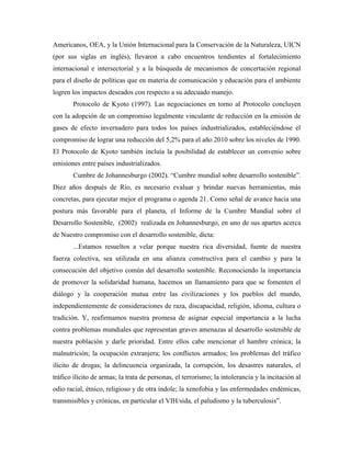 Americanos, OEA, y la Unión Internacional para la Conservación de la Naturaleza, UICN
(por sus siglas en inglés), llevaron a cabo encuentros tendientes al fortalecimiento
internacional e intersectorial y a la búsqueda de mecanismos de concertación regional
para el diseño de políticas que en materia de comunicación y educación para el ambiente
logren los impactos deseados con respecto a su adecuado manejo.
       Protocolo de Kyoto (1997). Las negociaciones en torno al Protocolo concluyen
con la adopción de un compromiso legalmente vinculante de reducción en la emisión de
gases de efecto invernadero para todos los países industrializados, estableciéndose el
compromiso de lograr una reducción del 5,2% para el año 2010 sobre los niveles de 1990.
El Protocolo de Kyoto también incluía la posibilidad de establecer un convenio sobre
emisiones entre países industrializados.
       Cumbre de Johannesburgo (2002). “Cumbre mundial sobre desarrollo sostenible”.
Diez años después de Río, es necesario evaluar y brindar nuevas herramientas, más
concretas, para ejecutar mejor el programa o agenda 21. Como señal de avance hacia una
postura más favorable para el planeta, el Informe de la Cumbre Mundial sobre el
Desarrollo Sostenible, (2002) realizada en Johannesburgo, en uno de sus apartes acerca
de Nuestro compromiso con el desarrollo sostenible, dicta:
       ...Estamos resueltos a velar porque nuestra rica diversidad, fuente de nuestra
fuerza colectiva, sea utilizada en una alianza constructiva para el cambio y para la
consecución del objetivo común del desarrollo sostenible. Reconociendo la importancia
de promover la solidaridad humana, hacemos un llamamiento para que se fomenten el
diálogo y la cooperación mutua entre las civilizaciones y los pueblos del mundo,
independientemente de consideraciones de raza, discapacidad, religión, idioma, cultura o
tradición. Y, reafirmamos nuestra promesa de asignar especial importancia a la lucha
contra problemas mundiales que representan graves amenazas al desarrollo sostenible de
nuestra población y darle prioridad. Entre ellos cabe mencionar el hambre crónica; la
malnutrición; la ocupación extranjera; los conflictos armados; los problemas del tráfico
ilícito de drogas; la delincuencia organizada, la corrupción, los desastres naturales, el
tráfico ilícito de armas; la trata de personas, el terrorismo; la intolerancia y la incitación al
odio racial, étnico, religioso y de otra índole; la xenofobia y las enfermedades endémicas,
transmisibles y crónicas, en particular el VIH/sida, el paludismo y la tuberculosis”.
 