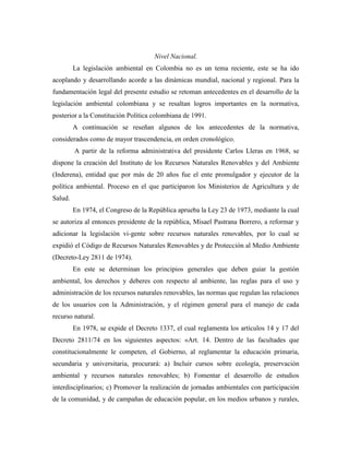 Nivel Nacional.
         La legislación ambiental en Colombia no es un tema reciente, este se ha ido
acoplando y desarrollando acorde a las dinámicas mundial, nacional y regional. Para la
fundamentación legal del presente estudio se retoman antecedentes en el desarrollo de la
legislación ambiental colombiana y se resaltan logros importantes en la normativa,
posterior a la Constitución Política colombiana de 1991.
         A continuación se reseñan algunos de los antecedentes de la normativa,
considerados como de mayor trascendencia, en orden cronológico.
         A partir de la reforma administrativa del presidente Carlos Lleras en 1968, se
dispone la creación del Instituto de los Recursos Naturales Renovables y del Ambiente
(Inderena), entidad que por más de 20 años fue el ente promulgador y ejecutor de la
política ambiental. Proceso en el que participaron los Ministerios de Agricultura y de
Salud.
         En 1974, el Congreso de la República aprueba la Ley 23 de 1973, mediante la cual
se autoriza al entonces presidente de la república, Misael Pastrana Borrero, a reformar y
adicionar la legislación vi-gente sobre recursos naturales renovables, por lo cual se
expidió el Código de Recursos Naturales Renovables y de Protección al Medio Ambiente
(Decreto-Ley 2811 de 1974).
         En este se determinan los principios generales que deben guiar la gestión
ambiental, los derechos y deberes con respecto al ambiente, las reglas para el uso y
administración de los recursos naturales renovables, las normas que regulan las relaciones
de los usuarios con la Administración, y el régimen general para el manejo de cada
recurso natural.
         En 1978, se expide el Decreto 1337, el cual reglamenta los artículos 14 y 17 del
Decreto 2811/74 en los siguientes aspectos: «Art. 14. Dentro de las facultades que
constitucionalmente le competen, el Gobierno, al reglamentar la educación primaria,
secundaria y universitaria, procurará: a) Incluir cursos sobre ecología, preservación
ambiental y recursos naturales renovables; b) Fomentar el desarrollo de estudios
interdisciplinarios; c) Promover la realización de jornadas ambientales con participación
de la comunidad, y de campañas de educación popular, en los medios urbanos y rurales,
 