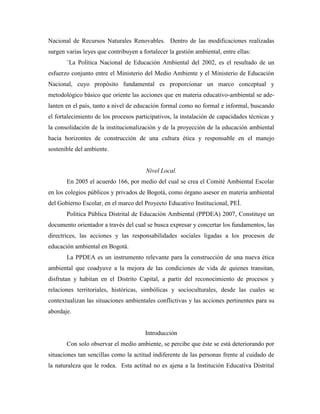 Nacional de Recursos Naturales Renovables. Dentro de las modificaciones realizadas
surgen varias leyes que contribuyen a fortalecer la gestión ambiental, entre ellas:
       ¨La Política Nacional de Educación Ambiental del 2002, es el resultado de un
esfuerzo conjunto entre el Ministerio del Medio Ambiente y el Ministerio de Educación
Nacional, cuyo propósito fundamental es proporcionar un marco conceptual y
metodológico básico que oriente las acciones que en materia educativo-ambiental se ade-
lanten en el país, tanto a nivel de educación formal como no formal e informal, buscando
el fortalecimiento de los procesos participativos, la instalación de capacidades técnicas y
la consolidación de la institucionalización y de la proyección de la educación ambiental
hacia horizontes de construcción de una cultura ética y responsable en el manejo
sostenible del ambiente.


                                        Nivel Local.
       En 2005 el acuerdo 166, por medio del cual se crea el Comité Ambiental Escolar
en los colegios públicos y privados de Bogotá, como órgano asesor en materia ambiental
del Gobierno Escolar, en el marco del Proyecto Educativo Institucional, PEÍ.
       Política Pública Distrital de Educación Ambiental (PPDEA) 2007, Constituye un
documento orientador a través del cual se busca expresar y concertar los fundamentos, las
directrices, las acciones y las responsabilidades sociales ligadas a los procesos de
educación ambiental en Bogotá.
       La PPDEA es un instrumento relevante para la construcción de una nueva ética
ambiental que coadyuve a la mejora de las condiciones de vida de quienes transitan,
disfrutan y habitan en el Distrito Capital, a partir del reconocimiento de procesos y
relaciones territoriales, históricas, simbólicas y socioculturales, desde las cuales se
contextualizan las situaciones ambientales conflictivas y las acciones pertinentes para su
abordaje.


                                       Introducción
       Con solo observar el medio ambiente, se percibe que éste se está deteriorando por
situaciones tan sencillas como la actitud indiferente de las personas frente al cuidado de
la naturaleza que le rodea. Esta actitud no es ajena a la Institución Educativa Distrital
 