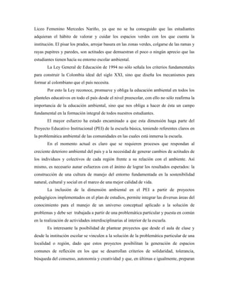 Liceo Femenino Mercedes Nariño, ya que no se ha conseguido que las estudiantes
adquieran el hábito de valorar y cuidar los espacios verdes con los que cuenta la
institución. El pisar los prados, arrojar basura en las zonas verdes, colgarse de las ramas y
rayas pupitres y paredes, son actitudes que demuestran el poco o ningún aprecio que las
estudiantes tienen hacía su entorno escolar ambiental.
       La Ley General de Educación de 1994 no sólo señala los criterios fundamentales
para construir la Colombia ideal del siglo XXI, sino que diseña los mecanismos para
formar al colombiano que el país necesita.
       Por esto la Ley reconoce, promueve y obliga la educación ambiental en todos los
planteles educativos en todo el país desde el nivel preescolar, con ello no sólo reafirma la
importancia de la educación ambiental, sino que nos obliga a hacer de ésta un campo
fundamental en la formación integral de todos nuestros estudiantes.
       El mayor esfuerzo ha estado encaminado a que esta dimensión haga parte del
Proyecto Educativo Institucional (PEI) de la escuela básica, teniendo referentes claros en
la problemática ambiental de las comunidades en las cuales está inmersa la escuela.
       En el momento actual es claro que se requieren procesos que respondan al
creciente deterioro ambiental del país y a la necesidad de generar cambios de actitudes de
los individuos y colectivos de cada región frente a su relación con el ambiente. Así
mismo, es necesario aunar esfuerzos con el ánimo de lograr los resultados esperados: la
construcción de una cultura de manejo del entorno fundamentada en la sostenibilidad
natural, cultural y social en el marco de una mejor calidad de vida.
       La inclusión de la dimensión ambiental en el PEI a partir de proyectos
pedagógicos implementados en el plan de estudios, permite integrar las diversas áreas del
conocimiento para el manejo de un universo conceptual aplicado a la solución de
problemas y debe ser trabajada a partir de una problemática particular y puesta en común
en la realización de actividades interdisciplinarias al interior de la escuela.
       Es interesante la posibilidad de plantear proyectos que desde el aula de clase y
desde la institución escolar se vinculen a la solución de la problemática particular de una
localidad o región, dado que estos proyectos posibilitan la generación de espacios
comunes de reflexión en los que se desarrollan criterios de solidaridad, tolerancia,
búsqueda del consenso, autonomía y creatividad y que, en últimas e igualmente, preparan
 