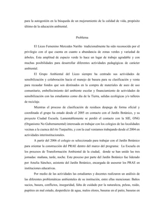 para la autogestión en la búsqueda de un mejoramiento de la calidad de vida, propósito
último de la educación ambiental.


                                        Problema

       El Liceo Femenino Mercedes Nariño tradicionalmente ha sido reconocido por el
privilegio con el que cuenta en cuanto a abundancia de zonas verdes y variedad de
árboles. Esta amplitud de espacio verde lo hace un lugar de trabajo agradable y con
muchas posibilidades para desarrollar diferentes actividades pedagógicas de carácter
ambiental.
       El Grupo Ambiental del Liceo siempre ha centrado sus actividades de
sensibilización y colaboración hacia el manejo de basura para su clasificación y venta
para recaudar fondos que son destinados en la compra de materiales de aseo de uso
comunitario, embellecimiento del ambiente escolar y financiamiento de actividades de
sensibilización con las estudiantes como día de la Tierra, salidas ecológicas y/o talleres
de reciclaje.
       Mientras el proceso de clasificación de residuos despega de forma oficial y
coordinada el grupo ha estado desde el 2005 en contacto con el Jardín Botánico, y su
proyecto Ciudad Escuela. Lamentablemente se perdió el contacto con la SIE, ONG
(Organismo No Gubernamental) interesada en trabajar con los colegios de las localidades
vecinas a la cuenca del río Tunjuelito, y con la cual veníamos trabajando desde el 2004 en
actividades interinstitucionales.
       A partir del 2006 el colegio es seleccionado para trabajar con el Jardín Botánico
para orientar la construcción del PRAE dentro del marco del programa: La Escuela en
los procesos de Transformación Ambiental de la ciudad, donde se han unido las tres
jornadas: mañana, tarde, noche. Este proceso por parte del Jardín Botánico fue liderado
por Amelia Sánchez, asistente del Jardín Botánico, encargada de asesorar los PRAE en
instituciones educativas.
       Por medio de las actividades las estudiantes y docentes realizaron un análisis de
las diferentes problemáticas ambientales de su institución, entre ellas mencionan: Baños
sucios, basura, conflictos, inseguridad, falta de cuidado por la naturaleza, peleas, ruido,
pupitres en mal estado, desperdicio de agua, malos olores, basuras en el patio, basuras en
 