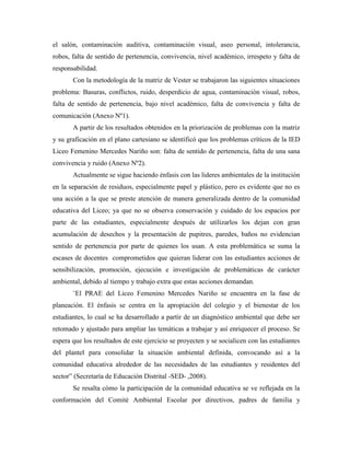 el salón, contaminación auditiva, contaminación visual, aseo personal, intolerancia,
robos, falta de sentido de pertenencia, convivencia, nivel académico, irrespeto y falta de
responsabilidad.
       Con la metodología de la matriz de Vester se trabajaron las siguientes situaciones
problema: Basuras, conflictos, ruido, desperdicio de agua, contaminación visual, robos,
falta de sentido de pertenencia, bajo nivel académico, falta de convivencia y falta de
comunicación (Anexo Nº1).
       A partir de los resultados obtenidos en la priorización de problemas con la matriz
y su graficación en el plano cartesiano se identificó que los problemas críticos de la IED
Liceo Femenino Mercedes Nariño son: falta de sentido de pertenencia, falta de una sana
convivencia y ruido (Anexo Nº2).
       Actualmente se sigue haciendo énfasis con las lideres ambientales de la institución
en la separación de residuos, especialmente papel y plástico, pero es evidente que no es
una acción a la que se preste atención de manera generalizada dentro de la comunidad
educativa del Liceo; ya que no se observa conservación y cuidado de los espacios por
parte de las estudiantes, especialmente después de utilizarlos los dejan con gran
acumulación de desechos y la presentación de pupitres, paredes, baños no evidencian
sentido de pertenencia por parte de quienes los usan. A esta problemática se suma la
escases de docentes comprometidos que quieran liderar con las estudiantes acciones de
sensibilización, promoción, ejecución e investigación de problemáticas de carácter
ambiental, debido al tiempo y trabajo extra que estas acciones demandan.
       ¨El PRAE del Liceo Femenino Mercedes Nariño se encuentra en la fase de
planeación. El énfasis se centra en la apropiación del colegio y el bienestar de los
estudiantes, lo cual se ha desarrollado a partir de un diagnóstico ambiental que debe ser
retomado y ajustado para ampliar las temáticas a trabajar y así enriquecer el proceso. Se
espera que los resultados de este ejercicio se proyecten y se socialicen con las estudiantes
del plantel para consolidar la situación ambiental definida, convocando así a la
comunidad educativa alrededor de las necesidades de las estudiantes y residentes del
sector” (Secretaría de Educación Distrital -SED- ,2008).
       Se resalta cómo la participación de la comunidad educativa se ve reflejada en la
conformación del Comité Ambiental Escolar por directivos, padres de familia y
 
