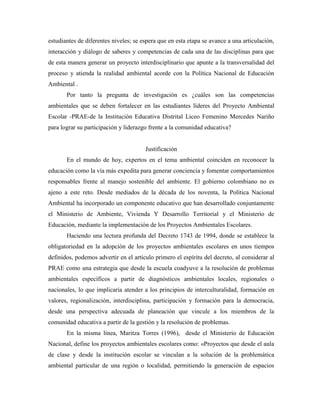 estudiantes de diferentes niveles; se espera que en esta etapa se avance a una articulación,
interacción y diálogo de saberes y competencias de cada una de las disciplinas para que
de esta manera generar un proyecto interdisciplinario que apunte a la transversalidad del
proceso y atienda la realidad ambiental acorde con la Política Nacional de Educación
Ambiental .
       Por tanto la pregunta de investigación es ¿cuáles son las competencias
ambientales que se deben fortalecer en las estudiantes líderes del Proyecto Ambiental
Escolar -PRAE-de la Institución Educativa Distrital Liceo Femenino Mercedes Nariño
para lograr su participación y liderazgo frente a la comunidad educativa?


                                       Justificación
       En el mundo de hoy, expertos en el tema ambiental coinciden en reconocer la
educación como la vía más expedita para generar conciencia y fomentar comportamientos
responsables frente al manejo sostenible del ambiente. El gobierno colombiano no es
ajeno a este reto. Desde mediados de la década de los noventa, la Política Nacional
Ambiental ha incorporado un componente educativo que han desarrollado conjuntamente
el Ministerio de Ambiente, Vivienda Y Desarrollo Territorial y el Ministerio de
Educación, mediante la implementación de los Proyectos Ambientales Escolares.
       Haciendo una lectura profunda del Decreto 1743 de 1994, donde se establece la
obligatoriedad en la adopción de los proyectos ambientales escolares en unos tiempos
definidos, podemos advertir en el artículo primero el espíritu del decreto, al considerar al
PRAE como una estrategia que desde la escuela coadyuve a la resolución de problemas
ambientales específicos a partir de diagnósticos ambientales locales, regionales o
nacionales, lo que implicaría atender a los principios de interculturalidad, formación en
valores, regionalización, interdisciplina, participación y formación para la democracia,
desde una perspectiva adecuada de planeación que vincule a los miembros de la
comunidad educativa a partir de la gestión y la resolución de problemas.
       En la misma línea, Maritza Torres (1996), desde el Ministerio de Educación
Nacional, define los proyectos ambientales escolares como: «Proyectos que desde el aula
de clase y desde la institución escolar se vinculan a la solución de la problemática
ambiental particular de una región o localidad, permitiendo la generación de espacios
 