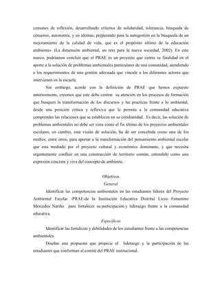 comunes de reflexión, desarrollando criterios de solidaridad, tolerancia, búsqueda de
consenso, autonomía, y en últimas, preparando para la autogestión en la búsqueda de un
mejoramiento de la calidad de vida, que es el propósito último de la educación
ambienta». (La dimensión ambiental, un reto para la nueva sociedad, 2002). En este
marco, podríamos concluir que el PRAE es un proyecto que centra su finalidad en el
aporte a la solución de problemas ambientales particulares de una comunidad, atendiendo
a los requerimientos de una gestión adecuada que vincule a los diferentes actores que
intervienen en la escuela.
       Sin embargo, acorde con la definición de PRAE que hemos expuesto
anteriormente, creemos que este debe centrar su atención en los procesos de formación
que busquen la transformación de los discursos y las practicas frente a lo ambiental,
desde una posición crítica y reflexiva que le permita a la comunidad educativa
comprender las relaciones que se establecen en su cotidianidad. Es decir, las solución de
problemas ambientales no debe ser vista como el fin último de los proyectos ambientales
escolares, en cambio, esta visión de solución, ha de ser concebida como una de los
medios, entre otros, para aportar a la transformación del pensamiento ambiental escolar
que esta mediado por el proyecto cultural y económico dominante, y que necesita
urgentemente confluir en una construcción de territorio común, entendido como una
expresión concreta y viva del concepto de ambiente.


                                        Objetivos
                                         General
       Identificar las competencias ambientales en las estudiantes líderes del Proyecto
Ambiental Escolar -PRAE-de la Institución Educativa Distrital Liceo Femenino
Mercedes Nariño      para fortalecer su participación y liderazgo frente a la comunidad
educativa.
                                       Específicos
       Identificar las fortalezas y debilidades de los estudiantes frente a las competencias
ambientales.
       Diseñar una propuesta que propicie el         liderazgo y la participación de las
estudiantes que conforman el comité del PRAE institucional.
 