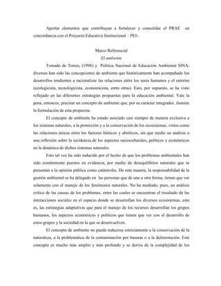 Aportar elementos que contribuyan a fortalecer y consolidar el PRAE              en
concordancia con el Proyecto Educativo Institucional – PEI-.


                                    Marco Referencial
                                       El ambiente
       Tomado de Torres, (1996) y Política Nacional de Educación Ambiental SINA;
diversas han sido las concepciones de ambiente que históricamente han acompañado los
desarrollos tendientes a racionalizar las relaciones entre los seres humanos y el entorno
(ecologicista, tecnologicista, economicista, entre otras). Esto, por supuesto, se ha visto
reflejado en las diferentes estrategias propuestas para la educación ambiental. Vale la
pena, entonces, precisar un concepto de ambiente que, por su carácter integrador, ilumine
la formulación de esta propuesta.
       El concepto de ambiente ha estado asociado casi siempre de manera exclusiva a
los sistemas naturales, a la protección y a la conservación de los ecosistemas, vistos como
las relaciones únicas entre los factores bióticos y abióticos, sin que medie un análisis o
una reflexión sobre la incidencia de los aspectos socioculturales, políticos y económicos
en la dinámica de dichos sistemas naturales.
       Esto tal vez ha sido inducido por el hecho de que los problemas ambientales han
sido comúnmente puestos en evidencia, por medio de desequilibrios naturales que se
presentan a la opinión pública como catástrofes. De esta manera, la responsabilidad de la
gestión ambiental se ha delegado en las personas que de una u otra forma, tienen que ver
solamente con el manejo de los fenómenos naturales. No ha mediado, pues, un análisis
crítico de las causas de los problemas, entre las cuales se encuentran el resultado de las
interacciones sociales en el espacio donde se desarrollan los diversos ecosistemas, esto
es, las estrategias adaptativas que para el manejo de los recursos desarrollan los grupos
humanos, los aspectos económicos y políticos que tienen que ver con el desarrollo de
estos grupos y la sociedad en la que se desenvuelven.
       El concepto de ambiente no puede reducirse estrictamente a la conservación de la
naturaleza, a la problemática de la contaminación por basuras o a la deforestación. Este
concepto es mucho más amplio y más profundo y se deriva de la complejidad de los
 
