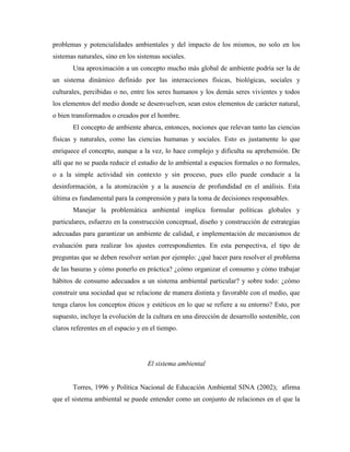 problemas y potencialidades ambientales y del impacto de los mismos, no solo en los
sistemas naturales, sino en los sistemas sociales.
       Una aproximación a un concepto mucho más global de ambiente podría ser la de
un sistema dinámico definido por las interacciones físicas, biológicas, sociales y
culturales, percibidas o no, entre los seres humanos y los demás seres vivientes y todos
los elementos del medio donde se desenvuelven, sean estos elementos de carácter natural,
o bien transformados o creados por el hombre.
       El concepto de ambiente abarca, entonces, nociones que relevan tanto las ciencias
físicas y naturales, como las ciencias humanas y sociales. Esto es justamente lo que
enriquece el concepto, aunque a la vez, lo hace complejo y dificulta su aprehensión. De
allí que no se pueda reducir el estudio de lo ambiental a espacios formales o no formales,
o a la simple actividad sin contexto y sin proceso, pues ello puede conducir a la
desinformación, a la atomización y a la ausencia de profundidad en el análisis. Esta
última es fundamental para la comprensión y para la toma de decisiones responsables.
       Manejar la problemática ambiental implica formular políticas globales y
particulares, esfuerzo en la construcción conceptual, diseño y construcción de estrategias
adecuadas para garantizar un ambiente de calidad, e implementación de mecanismos de
evaluación para realizar los ajustes correspondientes. En esta perspectiva, el tipo de
preguntas que se deben resolver serían por ejemplo: ¿qué hacer para resolver el problema
de las basuras y cómo ponerlo en práctica? ¿cómo organizar el consumo y cómo trabajar
hábitos de consumo adecuados a un sistema ambiental particular? y sobre todo: ¿cómo
construir una sociedad que se relacione de manera distinta y favorable con el medio, que
tenga claros los conceptos éticos y estéticos en lo que se refiere a su entorno? Esto, por
supuesto, incluye la evolución de la cultura en una dirección de desarrollo sostenible, con
claros referentes en el espacio y en el tiempo.




                                   El sistema ambiental


       Torres, 1996 y Política Nacional de Educación Ambiental SINA (2002); afirma
que el sistema ambiental se puede entender como un conjunto de relaciones en el que la
 