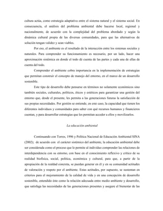 cultura actúa, como estrategia adaptativa entre el sistema natural y el sistema social. En
consecuencia, el análisis del problema ambiental debe hacerse local, regional y
nacionalmente, de acuerdo con la complejidad del problema abordado y según la
dinámica cultural propia de las diversas comunidades, para que las alternativas de
solución tengan validez y sean viables.
       Por eso, el ambiente es el resultado de la interacción entre los sistemas sociales y
naturales. Para comprender su funcionamiento es necesario, por un lado, hacer una
aproximación sistémica en donde el todo dé cuenta de las partes y cada una de ellas de
cuenta del todo.
       Comprender el ambiente cobra importancia en la implementación de estrategias
que permitan construir el concepto de manejo del entorno, en el marco de un desarrollo
sostenible.
       Este tipo de desarrollo debe pensarse en términos no solamente económicos sino
también sociales, culturales, políticos, éticos y estéticos para garantizar una gestión del
entorno que, desde el presente, les permita a las generaciones futuras la satisfacción de
sus propias necesidades. Por gestión se entiende, en este caso, la capacidad que tienen los
diferentes individuos y comunidades para saber con qué recursos humanos y financieros
cuentan, y para desarrollar estrategias que les permitan acceder a ellos y movilizarlos.


                                 La educación ambiental


       Continuando con Torres, 1996 y Política Nacional de Educación Ambiental SINA
(2002); de acuerdo con el carácter sistémico del ambiente, la educación ambiental debe
ser considerada como el proceso que le permite al individuo comprender las relaciones de
interdependencia con su entorno, con base en el conocimiento reflexivo y crítico de su
realidad biofísica, social, política, económica y cultural, para que, a partir de la
apropiación de la realdad concreta, se puedan generar en él y en su comunidad actitudes
de valoración y respeto por el ambiente. Estas actitudes, por supuesto, se sustentan en
criterios para el mejoramiento de la calidad de vida y en una concepción de desarrollo
sostenible, entendido éste como la relación adecuada entre medio ambiente y desarrollo,
que satisfaga las necesidades de las generaciones presentes y asegure el bienestar de las
 