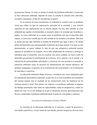 generaciones futuras. El cómo se aborda el estudio del problema ambiental y el para qué
se hace educación ambiental, depende de cómo se concibe la relación entre individuo,
sociedad y naturaleza y el tipo de sociedad que se quiere.
       En el contexto de estos lineamientos, lo ambiental se concibe como un problema
social que refleja un tipo de organización particular de la sociedad, y una relación
específica de esta organización con su entorno natural. Por eso, para entender la crisis
ambiental que agobia a la humanidad, es necesario mirar a la sociedad que la produce y
padece. La crisis ambiental no se asume como un problema más que el desarrollo debe
superar, ni como una variable que ha sido omitida en los modelos y los planes. Más bien
se asume que hay algo inherente al modelo de desarrollo que sigue el país y los demás
países del hemisferio que está generando el deterioro de la base natural. Con base en este
planteamiento, se quiere trabajar la idea de que una perspectiva ambiental permite
repensar la sociedad en su conjunto. No se trata simplemente de conservar y proteger la
naturaleza para el desarrollo, sino de construir una nueva realidad, un nuevo estilo de
desarrollo que permita la manifestación de lo diverso, en lo cultural y en lo natural, y la
realización de potencialidades individuales y colectivas. En este escenario se entiende la
educación ambiental como un proyecto de transformación del sistema educativo, del
quehacer pedagógico en general, de la construcción del conocimiento y de la formación
de individuos y colectivos.
       La educación ambiental obliga, entonces, a fortalecer una visión integradora para
la comprensión del problema ambiental, ya que este no es solo el producto de la dinámica
del sistema natural, sino el resultado de las interacciones entre las dinámicas de los
sistemas natural y social. Para educar con respecto a un problema ambiental se requiere
del diálogo permanente entre todas las especialidades, todas las perspectivas y todos los
puntos de vista. Es en este diálogo en el que se dinamizan diversas aproximaciones que
llevan a comprender el problema ambiental desde el punto de vista global y sistémico.


                      Los proyectos ambientales escolares (PRAE)


       La inclusión de la dimensión ambiental en el currículo, a partir de proyectos y
actividades específicos y no por medio de una cátedra, permite integrar las diversas áreas
 