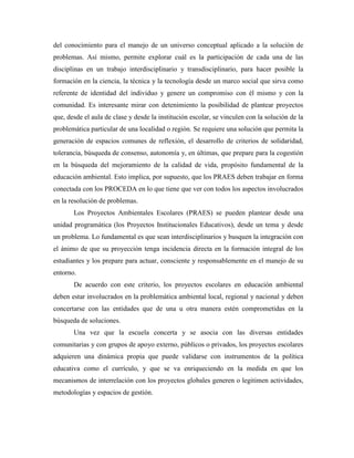del conocimiento para el manejo de un universo conceptual aplicado a la solución de
problemas. Así mismo, permite explorar cuál es la participación de cada una de las
disciplinas en un trabajo interdisciplinario y transdisciplinario, para hacer posible la
formación en la ciencia, la técnica y la tecnología desde un marco social que sirva como
referente de identidad del individuo y genere un compromiso con él mismo y con la
comunidad. Es interesante mirar con detenimiento la posibilidad de plantear proyectos
que, desde el aula de clase y desde la institución escolar, se vinculen con la solución de la
problemática particular de una localidad o región. Se requiere una solución que permita la
generación de espacios comunes de reflexión, el desarrollo de criterios de solidaridad,
tolerancia, búsqueda de consenso, autonomía y, en últimas, que prepare para la cogestión
en la búsqueda del mejoramiento de la calidad de vida, propósito fundamental de la
educación ambiental. Esto implica, por supuesto, que los PRAES deben trabajar en forma
conectada con los PROCEDA en lo que tiene que ver con todos los aspectos involucrados
en la resolución de problemas.
       Los Proyectos Ambientales Escolares (PRAES) se pueden plantear desde una
unidad programática (los Proyectos Institucionales Educativos), desde un tema y desde
un problema. Lo fundamental es que sean interdisciplinarios y busquen la integración con
el ánimo de que su proyección tenga incidencia directa en la formación integral de los
estudiantes y los prepare para actuar, consciente y responsablemente en el manejo de su
entorno.
       De acuerdo con este criterio, los proyectos escolares en educación ambiental
deben estar involucrados en la problemática ambiental local, regional y nacional y deben
concertarse con las entidades que de una u otra manera estén comprometidas en la
búsqueda de soluciones.
       Una vez que la escuela concerta y se asocia con las diversas entidades
comunitarias y con grupos de apoyo externo, públicos o privados, los proyectos escolares
adquieren una dinámica propia que puede validarse con instrumentos de la política
educativa como el currículo, y que se va enriqueciendo en la medida en que los
mecanismos de interrelación con los proyectos globales generen o legitimen actividades,
metodologías y espacios de gestión.
 