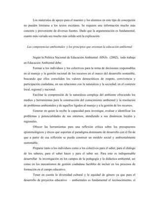 Los materiales de apoyo para el maestro y los alumnos en este tipo de concepción
no pueden limitarse a los textos escolares. Se requiere una información mucho más
concreta y proveniente de diversas fuentes. Dado que la argumentación es fundamental,
cuanto más variada sea mucho más sólida será la explicación.


  Las competencias ambientales y los principios que orientan la educación ambiental


       Según la Política Nacional de Educación Ambiental -SINA- (2002), todo trabajo
en Educación Ambiental debe:
       Formar a los individuos y los colectivos para la toma de decisiones responsables
en el manejo y la gestión racional de los recursos en el marco del desarrollo sostenible,
buscando que ellos consoliden los valores democráticos de respeto, convivencia y
participación ciudadana, en sus relaciones con la naturaleza y la sociedad, en el contexto
local, regional y nacional.
       Facilitar la comprensión de la naturaleza compleja del ambiente ofreciendo los
medios y herramientas para la construcción del conocimiento ambiental y la resolución
de problemas ambientales y de aquellos ligados al manejo y a la gestión de los recursos.
       Generar en quien la recibe la capacidad para investigar, evaluar e identificar los
problemas y potencialidades de sus entornos, atendiendo a sus dinámicas locales y
regionales.
       Ofrecer las herramientas para una reflexión crítica sobre los presupuestos
epistemológicos y éticos que soportan el paradigma dominante de desarrollo con el fin de
que a partir de esa reflexión se pueda construir un modelo social y ambientalmente
sustentable.
       Preparar tanto a los individuos como a los colectivos para el saber, para el diálogo
de los saberes, para el saber hacer y para el saber ser. Para esto es indispensable
desarrollar la investigación en los campos de la pedagogía y la didáctica ambiental, así
como en los mecanismos de gestión ciudadana factibles de incluir en los procesos de
formación en el campo educativo.
       Tener en cuenta la diversidad cultural y la equidad de género ya que para el
desarrollo de proyectos educativo – ambientales es fundamental el reconocimiento, el
 