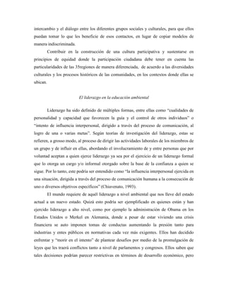 intercambio y el diálogo entre los diferentes grupos sociales y culturales, para que ellos
puedan tomar lo que les beneficie de esos contactos, en lugar de copiar modelos de
manera indiscriminada.
          Contribuir en la construcción de una cultura participativa y sustentarse en
principios de equidad donde la participación ciudadana debe tener en cuenta las
particularidades de las 35regiones de manera diferenciada, de acuerdo a las diversidades
culturales y los procesos históricos de las comunidades, en los contextos donde ellas se
ubican.


                           El liderazgo en la educación ambiental

          Liderazgo ha sido definido de múltiples formas, entre ellas como “cualidades de
personalidad y capacidad que favorecen la guía y el control de otros individuos” o
“intento de influencia interpersonal, dirigido a través del proceso de comunicación, al
logro de una o varias metas”. Según teorías de investigación del liderazgo, estas se
refieren, a grosso modo, al proceso de dirigir las actividades laborales de los miembros de
un grupo y de influir en ellas, abordando el involucramiento de y entre personas que por
voluntad aceptan a quien ejerce liderazgo ya sea por el ejercicio de un liderazgo formal
que lo otorga un cargo y/o informal otorgado sobre la base de la confianza a quien se
sigue. Por lo tanto, este podría ser entendido como “la influencia interpersonal ejercida en
una situación, dirigida a través del proceso de comunicación humana a la consecución de
uno o diversos objetivos específicos” (Chiavenato, 1993).
          El mundo requiere de aquél liderazgo a nivel ambiental que nos lleve del estado
actual a un nuevo estado. Quizá esto podría ser ejemplificado en quienes están y han
ejercido liderazgo a alto nivel, como por ejemplo la administración de Obama en los
Estados Unidos o Merkel en Alemania, donde a pesar de estar viviendo una crisis
financiera se auto imponen tomas de conductas aumentando la presión tanto para
industrias y entes públicos en normativas cada vez más exigentes. Ellos han decidido
enfrentar y “morir en el intento” de plantear desafíos por medio de la promulgación de
leyes que les traerá conflictos tanto a nivel de parlamentos y congresos. Ellos saben que
tales decisiones podrían parecer restrictivas en términos de desarrollo económico, pero
 