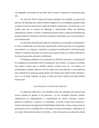 son adoptadas convencidos en que debe darse la lucha y dispuestos de sacrificarse para
ello.
        No sólo hace falta la educación formal ambiental, sino también se requiere del
ejercicio del liderazgo para realizar cambios adaptativos en la ciudadanía, pasando desde
un punto A hacia un punto B por medio de cambios conductuales y de formas de ver el
mundo, para esto se requiere de lliderazgo y especialmente dentro del fenómeno
ambiental que estamos viviendo, es importante generar cultura y educación ambiental que
permita asimilar las diferentes referencias normativas ambientales que se han postulado a
nivel internacional.
        La educación ambiental para todos los estamentos de la sociedad es fundamental y
no solo es enfatizando en la educación especializada y técnica provista en los programas
universitarios y en congresos, seminarios y jornadas de actualización e información para
expertos o estudiosos del tema sino que hay que seguir creando una cultura ambiental en
las aulas de preescolar, primaria y bachillerato.
        El liderazgo ambiental se ha enmarcado en diferentes escenarios y recientemente
las campañas de socialización sobre la importancia del reciclaje y el manejo de residuos
han estado en pleno auge en distintos ámbitos sociales como son los colegios, las
universidades y grandes empresas. Esto ha creado una visión diferente y una perspectiva
muy centrada de la ayuda que puede generar este manejo para nuestro medio ambiente y
que a su vez puede remediar, en parte, el daño que hemos estado provocando durante
muchos años.


                        La participación y la educación ambiental

        La educación ambiental se ha concebido como una estrategia para proporcionar
nuevas maneras de generar en las personas y en las sociedades humanas cambios
significativos de comportamiento y resignificación de valores culturales, sociales,
políticos, económicos y relativos a la naturaleza, al mismo tiempo busca propiciar y
facilitar mecanismos de adquisición de habilidades intelectuales y físicas, promoviendo la
participación activa y decidida de los individuos de manera permanente; reflejándose en
una mejor intervención humana en el medio y como consecuencia una adecuada calidad
 