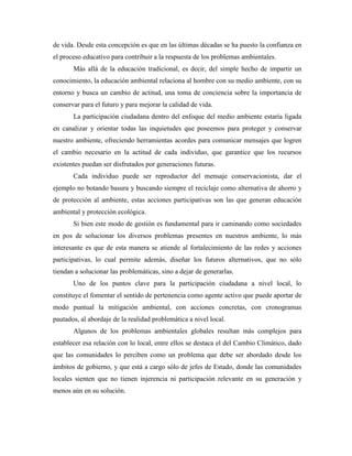 de vida. Desde esta concepción es que en las últimas décadas se ha puesto la confianza en
el proceso educativo para contribuir a la respuesta de los problemas ambientales.
       Más allá de la educación tradicional, es decir, del simple hecho de impartir un
conocimiento, la educación ambiental relaciona al hombre con su medio ambiente, con su
entorno y busca un cambio de actitud, una toma de conciencia sobre la importancia de
conservar para el futuro y para mejorar la calidad de vida.
       La participación ciudadana dentro del enfoque del medio ambiente estaría ligada
en canalizar y orientar todas las inquietudes que poseemos para proteger y conservar
nuestro ambiente, ofreciendo herramientas acordes para comunicar mensajes que logren
el cambio necesario en la actitud de cada individuo, que garantice que los recursos
existentes puedan ser disfrutados por generaciones futuras.
       Cada individuo puede ser reproductor del mensaje conservacionista, dar el
ejemplo no botando basura y buscando siempre el reciclaje como alternativa de ahorro y
de protección al ambiente, estas acciones participativas son las que generan educación
ambiental y protección ecológica.
       Si bien este modo de gestión es fundamental para ir caminando como sociedades
en pos de solucionar los diversos problemas presentes en nuestros ambiente, lo más
interesante es que de esta manera se atiende al fortalecimiento de las redes y acciones
participativas, lo cual permite además, diseñar los futuros alternativos, que no sólo
tiendan a solucionar las problemáticas, sino a dejar de generarlas.
       Uno de los puntos clave para la participación ciudadana a nivel local, lo
constituye el fomentar el sentido de pertenencia como agente activo que puede aportar de
modo puntual la mitigación ambiental, con acciones concretas, con cronogramas
pautados, al abordaje de la realidad problemática a nivel local.
       Algunos de los problemas ambientales globales resultan más complejos para
establecer esa relación con lo local, entre ellos se destaca el del Cambio Climático, dado
que las comunidades lo perciben como un problema que debe ser abordado desde los
ámbitos de gobierno, y que está a cargo sólo de jefes de Estado, donde las comunidades
locales sienten que no tienen injerencia ni participación relevante en su generación y
menos aún en su solución.
 