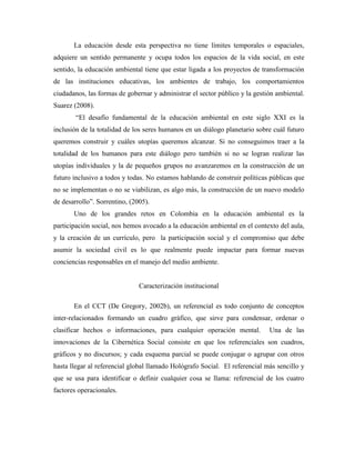 La educación desde esta perspectiva no tiene límites temporales o espaciales,
adquiere un sentido permanente y ocupa todos los espacios de la vida social, en este
sentido, la educación ambiental tiene que estar ligada a los proyectos de transformación
de las instituciones educativas, los ambientes de trabajo, los comportamientos
ciudadanos, las formas de gobernar y administrar el sector público y la gestión ambiental.
Suarez (2008).
        “El desafío fundamental de la educación ambiental en este siglo XXI es la
inclusión de la totalidad de los seres humanos en un diálogo planetario sobre cuál futuro
queremos construir y cuáles utopías queremos alcanzar. Si no conseguimos traer a la
totalidad de los humanos para este diálogo pero también si no se logran realizar las
utopías individuales y la de pequeños grupos no avanzaremos en la construcción de un
futuro inclusivo a todos y todas. No estamos hablando de construir políticas públicas que
no se implementan o no se viabilizan, es algo más, la construcción de un nuevo modelo
de desarrollo”. Sorrentino, (2005).
       Uno de los grandes retos en Colombia en la educación ambiental es la
participación social, nos hemos avocado a la educación ambiental en el contexto del aula,
y la creación de un currículo, pero la participación social y el compromiso que debe
asumir la sociedad civil es lo que realmente puede impactar para formar nuevas
conciencias responsables en el manejo del medio ambiente.


                               Caracterización institucional

       En el CCT (De Gregory, 2002b), un referencial es todo conjunto de conceptos
inter-relacionados formando un cuadro gráfico, que sirve para condensar, ordenar o
clasificar hechos o informaciones, para cualquier operación mental.          Una de las
innovaciones de la Cibernética Social consiste en que los referenciales son cuadros,
gráficos y no discursos; y cada esquema parcial se puede conjugar o agrupar con otros
hasta llegar al referencial global llamado Hológrafo Social. El referencial más sencillo y
que se usa para identificar o definir cualquier cosa se llama: referencial de los cuatro
factores operacionales.
 