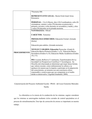 *Nocturna 500.

                       REPRESENTANTE LEGAL: Rector Erick Israel Ariza
                       Roncancio

                       PERSONAL : Un (1) Rector, diez (10) Coordinadores, ocho (8)
                       orientadoras, setenta y ocho (78) docentes en preescolar y
                       primaria, noventa y ocho docentes en secundaria y media, y diez
                       y ocho (18) docentes en la jornada nocturna.
                       NATURALEZA: Oficial

                       CARÁCTER: Femenino

                       PROGRAMAS OFRECIDOS: Educación Formal. (Jornada
                       diurna).

                       Educación para adultos. (Jornada nocturna).

              NIVELES Y GRADOS: Educación Preescolar. (Grado 0)
              Educación Básica Primaria (Grados 1 a 5); Educación Básica
PROCEDIMIENTO
              Secundaria (Grados 6 a 9); Educación Media Académica (Grados
              10 y 11).

                       PEI: Liceísta, Reflexiva Y Autónoma, Transformadora De La
                       Sociedad Con Perspectivas Científicas Y Tecnológicas. Su
                       filosofía está relacionada en determinar qué mujer desea formar,
                       que valores rescatar, como redimensionar la cultura y su
                       quehacer de manera que la impulse a participar en la adquisición
                       del conocimiento, en armonía con una conciencia crítica,
                       responsable y creativa para que sea competente en el medio
                       donde se desenvuelve. (Agenda Estudiantil, 2009).




Caracterización del Proyecto Ambiental Escolar –PRAE- del Liceo Femenino Mercedes
                                         Nariño



       La cibernética es la ciencia de la conducción de los sistemas; sugiere considerar
que los sistemas se autorregulan mediante ciclos cerrados de control apoyándose en el
proceso de retroalimentación. Este tipo de corrección de errores es importante en nuestro
trabajo.
 