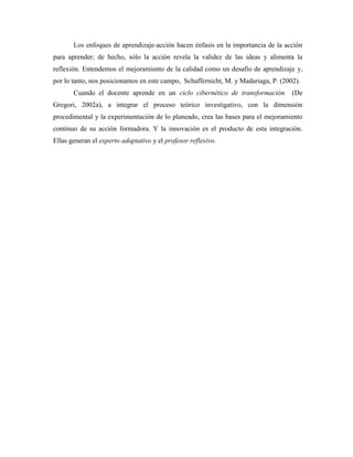 Los enfoques de aprendizaje-acción hacen énfasis en la importancia de la acción
para aprender; de hecho, sólo la acción revela la validez de las ideas y alimenta la
reflexión. Entendemos el mejoramiento de la calidad como un desafío de aprendizaje y,
por lo tanto, nos posicionamos en este campo, Schaffernicht, M. y Madariaga, P. (2002).
       Cuando el docente aprende en un ciclo cibernético de transformación          (De
Gregori, 2002a), a integrar el proceso teórico investigativo, con la dimensión
procedimental y la experimentación de lo planeado, crea las bases para el mejoramiento
continuo de su acción formadora. Y la innovación es el producto de esta integración.
Ellas generan el experto adaptativo y el profesor reflexivo.
 