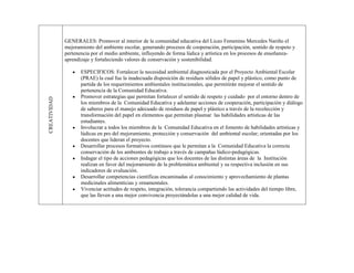GENERALES: Promover al interior de la comunidad educativa del Liceo Femenino Mercedes Nariño el
              mejoramiento del ambiente escolar, generando procesos de cooperación, participación, sentido de respeto y
              pertenencia por el medio ambiente, influyendo de forma lúdica y artística en los procesos de enseñanza-
              aprendizaje y fortaleciendo valores de conservación y sostenibilidad.

                     ESPECIFICOS: Fortalecer la necesidad ambiental diagnosticada por el Proyecto Ambiental Escolar
                     (PRAE) la cual fue la inadecuada disposición de residuos sólidos de papel y plástico, como punto de
                     partida de los requerimientos ambientales institucionales, que permitirán mejorar el sentido de
                     pertenencia de la Comunidad Educativa.
                     Promover estrategias que permitan fortalecer el sentido de respeto y cuidado por el entorno dentro de
CREATIVIDAD




                     los miembros de la Comunidad Educativa y adelantar acciones de cooperación, participación y diálogo
                     de saberes para el manejo adecuado de residuos de papel y plástico a través de la recolección y
                     transformación del papel en elementos que permitan plasmar las habilidades artísticas de las
                     estudiantes.
                     Involucrar a todos los miembros de la Comunidad Educativa en el fomento de habilidades artísticas y
                     lúdicas en pro del mejoramiento, protección y conservación del ambiental escolar; orientadas por los
                     docentes que lideran el proyecto.
                     Desarrollar procesos formativos continuos que le permitan a la Comunidad Educativa la correcta
                     conservación de los ambientes de trabajo a través de campañas lúdico-pedagógicas.
                     Indagar el tipo de acciones pedagógicas que los docentes de las distintas áreas de la Institución
                     realizan en favor del mejoramiento de la problemática ambiental y su respectiva inclusión en sus
                     indicadores de evaluación.
                     Desarrollar competencias científicas encaminadas al conocimiento y aprovechamiento de plantas
                     medicinales alimenticias y ornamentales.
                     Vivenciar actitudes de respeto, integración, tolerancia compartiendo las actividades del tiempo libre,
                     que las lleven a una mejor convivencia proyectándolas a una mejor calidad de vida.
 
