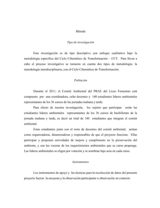 Método


                                  Tipo de investigación


       Esta investigación es de tipo descriptivo con enfoque cualitativo bajo la
metodología específica del Ciclo Cibernético de Transformación – CCT. Para llevar a
cabo el proceso investigativo se tomaron en cuenta dos tipos de metodología: la
metodología interdisciplinaria, con el Ciclo Cibernético de Transformación.


                                       Población


       Durante el 2011, el Comité Ambiental del PRAE del Liceo Femenino está
compuesto por una coordinadora, ocho docentes y 140 estudiantes líderes ambientales
representantes de los 36 cursos de las jornadas mañana y tarde.
       Para efecto de nuestra investigación,      los sujetos que participan   serán las
estudiantes lideres ambientales representantes de los 36 cursos de bachillerato de la
jornada mañana y tarde, es decir un total de 140 estudiantes que integran el comité
ambiental.
       Estas estudiantes junto con el resto de docentes del comité ambiental, actúan
como organizadoras, dinamizadoras y responsables de que el proyecto funcione. Ellas
participan y proponen actividades de mejora y cumplimento en la preservación del
ambiente, y son las voceras de los requerimientos ambientales que su curso proponga.
Las líderes ambientales se eligen por votación y se nombran bajo acta en cada curso.


                                      Instrumentos


       Los instrumentos de apoyo y las técnicas para la recolección de datos del presente
proyecto fueron la encuesta y la observación participante u observación en contexto
 