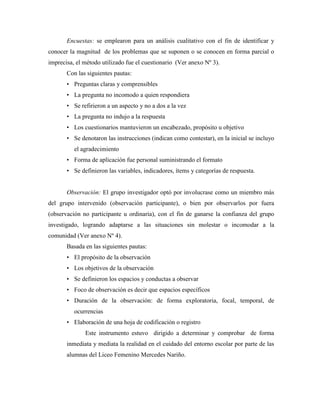 Encuestas: se emplearon para un análisis cualitativo con el fin de identificar y
conocer la magnitud de los problemas que se suponen o se conocen en forma parcial o
imprecisa, el método utilizado fue el cuestionario (Ver anexo Nº 3).
       Con las siguientes pautas:
       • Preguntas claras y comprensibles
       • La pregunta no incomodo a quien respondiera
       • Se refirieron a un aspecto y no a dos a la vez
       • La pregunta no indujo a la respuesta
       • Los cuestionarios mantuvieron un encabezado, propósito u objetivo
       • Se denotaron las instrucciones (indican como contestar), en la inicial se incluyo
          el agradecimiento
       • Forma de aplicación fue personal suministrando el formato
       • Se definieron las variables, indicadores, ítems y categorías de respuesta.


       Observación: El grupo investigador optó por involucrase como un miembro más
del grupo intervenido (observación participante), o bien por observarlos por fuera
(observación no participante u ordinaria), con el fin de ganarse la confianza del grupo
investigado, logrando adaptarse a las situaciones sin molestar o incomodar a la
comunidad (Ver anexo Nº 4).
       Basada en las siguientes pautas:
       • El propósito de la observación
       • Los objetivos de la observación
       • Se definieron los espacios y conductas a observar
       • Foco de observación es decir que espacios específicos
       • Duración de la observación: de forma exploratoria, focal, temporal, de
          ocurrencias
       • Elaboración de una hoja de codificación o registro
              Este instrumento estuvo dirigido a determinar y comprobar de forma
       inmediata y mediata la realidad en el cuidado del entorno escolar por parte de las
       alumnas del Liceo Femenino Mercedes Nariño.
 