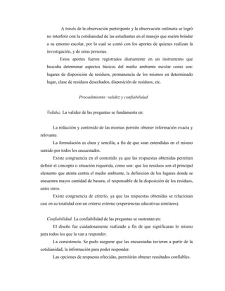 A través de la observación participante y la observación ordinaria se logró
   no interferir con la cotidianidad de las estudiantes en el manejo que suelen brindar
   a su entorno escolar, por lo cual se contó con los aportes de quienes realizan la
   investigación, y de otras personas.
             Estos aportes fueron registrados diariamente en un instrumento que
   buscaba determinar aspectos básicos del medio ambiente escolar como son:
   lugares de disposición de residuos, permanencia de los mismos en determinado
   lugar, clase de residuos desechados, disposición de residuos, etc.


                         Procedimiento: validez y confiabilidad


   Validez. La validez de las preguntas se fundamenta en:


       La redacción y contenido de las mismas permite obtener información exacta y
relevante.
       La formulación es clara y sencilla, a fin de que sean entendidas en el mismo
sentido por todos los encuestados.
       Existe congruencia en el contenido ya que las respuestas obtenidas permiten
definir el concepto o situación requerida, como son: que los residuos son el principal
elemento que atenta contra el medio ambiente, la definición de los lugares donde se
encuentra mayor cantidad de basura, el responsable de la disposición de los residuos,
entre otros.
       Existe congruencia de criterio, ya que las respuestas obtenidas se relacionan
casi en su totalidad con un criterio externo (experiencias educativas similares).


   Confiabilidad. La confiabilidad de las preguntas se sustentan en:
       El diseño fue cuidadosamente realizado a fin de que significaran lo mismo
para todos los que la van a responder.
       La consistencia. Se pudo asegurar que las encuestadas tuvieran a partir de la
cotidianidad, la información para poder responder.
       Las opciones de respuesta ofrecidas, permitirán obtener resultados confiables.
 