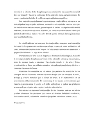 necesita de la totalidad de las disciplinas para su construcción. La educación ambiental
debe ser integral y buscar la confluencia de las diferentes ramas del conocimiento de
manera coordinada alrededor de problemas y potencialidades específicos.
       Los contenidos curriculares de los programas de estudio deberán integrarse en un
marco ligado a los principales problemas ambientales, articulando las contribuciones que
las diversas áreas del conocimiento, puedan aportar al estudio y comprensión del medio
ambiente, y a la solución de dichos problemas, así como al desarrollo de una actitud que
permita la adopción de medios y modelos de vida que no entrañen efectos perjudiciales
para la calidad ambiental.


       La planificación de los programas de estudio deberá establecer una integración
horizontal de los procesos de enseñanza-aprendizaje en torno de temas ambientales, así
como, una articulación vertical que asegure a la Educación Ambiental una continuidad y
progresión coherentes a lo largo de los estudios.
       Ir orientando esta tarea hacia la preparación de una enseñanza integrada, mediante
la convergencia de las disciplinas que tienen ciertas afinidades teóricas y metodológicas,
como las ciencias exactas y naturales y las ciencias sociales o        las artes y letras,
organizándolas en forma de unidades educativas integradoras (módulos) con objetivos y
contenido claramente definidos.
       Estructurar los contenidos de tal manera que posibilite la adquisición de los
conceptos básicos del medio ambiente al mismo tiempo que los conceptos de física,
biología y ciencias humanas que le sirven de apoyo. E ir profundizando en el
conocimiento del funcionamiento del ecosistema y de los factores socioeconómicos que
rigen las relaciones entre el hombre y el medio ambiente en la medida que el alumno
avanza desde sus primeros años escolares hasta los universitarios.
       Procurar en esta tarea que los contenidos den los elementos para que los sujetos
perciban claramente los problemas que coartan el bienestar individual o colectivo,
diluciden sus causas, y determinen los medios que pueden resolverlos, Terron, (2000).


Pregunta Nº 9.
 