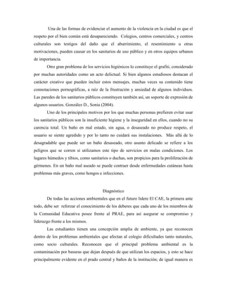 Una de las formas de evidenciar el aumento de la violencia en la ciudad es que el
respeto por el bien común está desapareciendo. Colegios, centros comerciales, y centros
culturales son testigos del daño que el aburrimiento, el resentimiento u otras
motivaciones, pueden causar en los sanitarios de uso público y en otros equipos urbanos
de importancia.
       Otro gran problema de los servicios higiénicos lo constituye el grafiti, considerado
por muchas autoridades como un acto delictual. Si bien algunos estudiosos destacan el
carácter creativo que pueden incluir estos mensajes, muchas veces su contenido tiene
connotaciones pornográficas, a raíz de la frustración y ansiedad de algunos individuos.
Las paredes de los sanitarios públicos constituyen también así, un soporte de expresión de
algunos usuarios. González D., Sonia (2004).
       Uno de los principales motivos por los que muchas personas prefieren evitar usar
los sanitarios públicos son la insuficiente higiene y la inseguridad en ellos, cuando no su
carencia total. Un baño en mal estado, sin agua, o desaseado no produce respeto, el
usuario se siente agredido y por lo tanto no cuidará sus instalaciones. Más allá de lo
desagradable que puede ser un baño desaseado, otro asunto delicado se refiere a los
peligros que se corren si utilizamos este tipo de servicios en malas condiciones. Los
lugares húmedos y tibios, como sanitarios o duchas, son propicios para la proliferación de
gérmenes. En un baño mal aseado se puede contraer desde enfermedades cutáneas hasta
problemas más graves, como hongos e infecciones.



                                       Diagnóstico
       De todas las acciones ambientales que en el futuro lidere El CAE, la primera ante
todo, debe ser reforzar el conocimiento de los deberes que cada uno de los miembros de
la Comunidad Educativa posee frente al PRAE, para así asegurar se compromiso y
liderazgo frente a los mismos.
       Las estudiantes tienen una concepción amplia de ambiente, ya que reconocen
dentro de los problemas ambientales que afectan al colegio dificultades tanto naturales,
como socio culturales. Reconocen que el principal problema ambiental es la
contaminación por basuras que dejan después de que utilizan los espacios, y esto se hace
principalmente evidente en el prado central y baños de la institución; de igual manera es
 