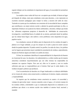 urgente trabajar con las estudiantes la importancia del agua y la necesidad de racionalizar
su consumo.
       Las amplias zonas verdes del liceo son un aspecto que sin duda, lo hacen un lugar
privilegiado de trabajo, tanto para estudiantes como para docentes, y esto representa un
excelente escenario pedagógico para romper la rutina y encierro del salón de clase.
Teniendo en cuenta que las estudiantes son consientes de la necesidad de hacer campañas
que contribuyan a un mejor entorno escolar y además les gustaría participar en ellas, es
importante fortalecer con ayuda de las lideres ambientales y docentes, trabajos que desde
las   diferentes asignaturas propicien el desarrollo de      habilidades de conservación,
investigación y sensibilidad hacia el cuidado de su entorno, partiendo desde las jardines
que las rodean hasta llegar a dar análisis a otros problemas como desperdicio de agua,
pupitres sucios.
       Las estudiantes carecen de hábitos para la disposición de los residuos de papel y
plástico en el lugar señalado, ya que los arrojan en el suelo a pesar de existir canecas
donde los pueden depositar. El prado central, los pasillos, las aulas de clase y los jardines
son los lugares que presentan mayor cantidad de acumulación de residuos, especialmente,
después de finalizar alguna actividad o en cambio de clases.
       Si bien, las estudiantes identifican la responsabilidad de la disposición de basuras
en el personal de aseo, los docentes y los administrativos, se debe resaltar que de manera
autocrítica consideran mayoritariamente que son ellas mismas las responsables de
mantener sus espacios limpios. Pero aun así, ellas no lo asumen y esto no resulta
suficiente para que se responsabilicen por el destino final que le están dando a los
residuos de papel y plástico que producen.
       Con la acumulación de desechos en el lugar inadecuado se evidencia debilidades
en la vivencia de valores como conservación y cuidado por el entorno, respeto, autonomía
y responsabilidad.
       Se requiere que las estudiantes tomen conciencia en cuanto a la necesidad y
ventajas de aprovechar mejor recursos naturales como el agua, y el correcto manejo de
los residuos sólidos, exhortándole a que su inadecuada disposición no solamente es un
problema que afecta a su entorno escolar sino también al entorno local, nacional y
mundial.
 