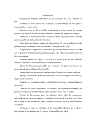 Conclusiones
       Las principales fortalezas ambientales en las estudiantes del Liceo Femenino son
que:
        Admiran las zonas verdes de su colegio, y desean trabajar en ellas para su
mejoramiento y conservación.
        Reconocen que son las principales responsables en el mal uso de los recursos
naturales que posee la institución como abundante vegetación y desperdicio de agua
        Identifican la mala disposición de residuos de papel y plástico como el principal
problema ambiental de la institución Educativa.
        Están dispuestas a liderar acciones de mejoramiento del entorno ambiental escolar
principalmente con elaboración de manualidades y campañas de reciclaje.
        Las principales competencias ambientales que se deben fortalecer desde el PRAE
con el desarrollo de una propuesta curricular dirigida a las líderes ambientales deben ser
las encaminadas a:
        Propiciar valores de respeto, convivencia y participación en las relaciones
naturales y sociales de las estudiantes con su entorno escolar,
        Tomar de decisiones responsables en el manejo y la gestión racional de los
recursos en el marco del desarrollo sostenible.
        Brindar medios y herramientas para la construcción del conocimiento ambiental
        Trabajar en solucionar problemas ambientales y de aquellos ligados al manejo y a
la gestión de los recursos.
        Capacitar en investigar, evaluar e identificar los problemas y potencialidades de
su entorno.
        Construir una cultura participativa de acuerdo a las diversidades culturales y los
procesos históricos de las comunidades, en los contextos donde ellas se ubican.
        Ofrecer las herramientas para una reflexión crítica sobre los presupuestos
epistemológicos y éticos que soportan el paradigma dominante de desarrollo con el fin de
que a partir de esa reflexión se pueda construir un modelo social y ambientalmente
sustentable.
        Involucrar a todos los miembros de la Comunidad Educativa en la efectiva
participación de las acciones que el Proyecto Ambiental Escolar lidere.
 