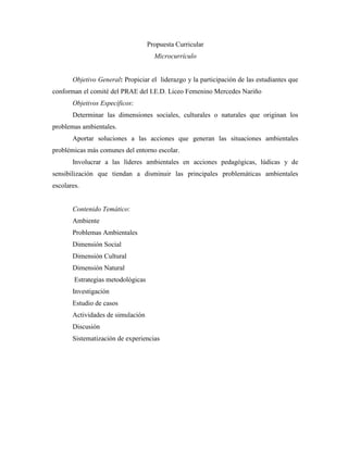 Propuesta Curricular
                                      Microcurrículo


       Objetivo General: Propiciar el liderazgo y la participación de las estudiantes que
conforman el comité del PRAE del I.E.D. Liceo Femenino Mercedes Nariño
       Objetivos Específicos:
       Determinar las dimensiones sociales, culturales o naturales que originan los
problemas ambientales.
       Aportar soluciones a las acciones que generan las situaciones ambientales
problémicas más comunes del entorno escolar.
       Involucrar a las líderes ambientales en acciones pedagógicas, lúdicas y de
sensibilización que tiendan a disminuir las principales problemáticas ambientales
escolares.


       Contenido Temático:
       Ambiente
       Problemas Ambientales
       Dimensión Social
       Dimensión Cultural
       Dimensión Natural
        Estrategias metodológicas
       Investigación
       Estudio de casos
       Actividades de simulación
       Discusión
       Sistematización de experiencias
 