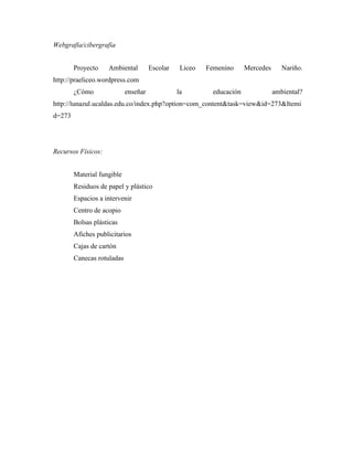 Webgrafia/cibergrafia


        Proyecto    Ambiental         Escolar    Liceo   Femenino      Mercedes      Nariño.
http://praeliceo.wordpress.com
        ¿Cómo               enseñar             la         educación              ambiental?
http://lunazul.ucaldas.edu.co/index.php?option=com_content&task=view&id=273&Itemi
d=273




Recursos Físicos:


        Material fungible
        Residuos de papel y plástico
        Espacios a intervenir
        Centro de acopio
        Bolsas plásticas
        Afiches publicitarios
        Cajas de cartón
        Canecas rotuladas
 