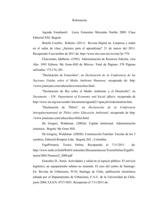 Referencias


       Agenda Estudiantil.        Liceo Femenino Mercedes Nariño 2009. Clase
Editorial XXI. Bogotá.
       Botello Castillo, Roberto. (2011). Revista Digital ite. Limpieza y orden
en el salón de clase ¿factores para el aprendizaje? 21 de marzo del 2011.
Recuperado 4 noviembre de 2011 de: http://www.iite.com.mx/revista/?p=778.
       Chiavenato, Idalberto. (1993). Administración de Recursos Edición: 1era
Año: 1993 Editora: Mc Graw-Hill de México. Total de Páginas: 578 Páginas
utilizadas: 173,174, 201.
       "Declaración de Estocolmo", en Declaración de la Conferencia de las
Naciones Unidas sobre el Medio Ambiente Humanos; recuperado de: http:
//www.jmarcano.com/educa/docs/estocolmo.html.
       "Declaración de Río sobre el Medio Ambiente y el Desarrollo", en
Documents – UN Department of Economic and Social Affairs; recuperado de
http://www.un.org/esa/sustdev/documents/agenda21/span¡sh/riodeclaration.htm.
       "Declaración      de   Tbilisi",   en    Declaración    de    la   Conferencia
Intergubernamental de Tbilisi sobre Educación Ambiental, recuperado de http:
//www.jmarcano.com/educa/docs/tbilisi.html.
       De Gregori, Waldemar. (2002a). Capital intelectual. Administración
sistémica. Bogotá: Mc Graw Hill.
       De Gregory, Waldemar. (2002b). Construcción Familiar- Escolar de los 3
cerebros. Editorial Kimpres Ltda. Bogotá, D.C., Colombia.
       ErgaPrimaria.     Textos     Online.     Recuparado    el    7/11/2011     de:
http://www.insht.es/InshtWeb/Contenidos/Documentacion/TextosOnline/ErgaPri
maria/2001/Numero2_2000.pdf
       González D., Sonia. Actividades y salud en el espacio público: El servicio
higiénico, un equipamiento urbano no asumido. El caso del centro de Santiago.
En: Revista de Urbanismo, Nº10, Santiago de Chile, publicación electrónica
editada por el Departamento de Urbanismo, F.A.U. de la Universidad de Chile,
junio 2004, I.S.S.N. 0717-5051. Recuperato el 7/11/2011 de:
 