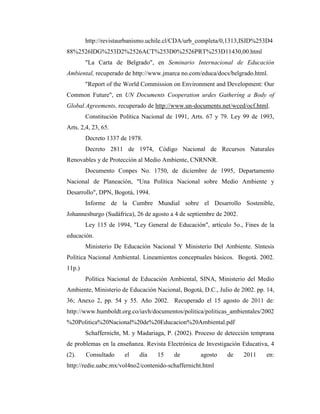 http://revistaurbanismo.uchile.cl/CDA/urb_completa/0,1313,ISID%253D4
88%2526IDG%253D2%2526ACT%253D0%2526PRT%253D11430,00.html
        "La Carta de Belgrado", en Seminario Internacional de Educación
Ambiental, recuperado de http://www.jmarca no.com/educa/docs/belgrado.html.
        "Report of the World Commission on Environment and Development: Our
Common Future", en UN Documents Cooperation urdes Gatheríng a Body of
Global Agreements, recuperado de http://www.un-documents.net/wced/ocf.html.
        Constitución Política Nacional de 1991, Arts. 67 y 79. Ley 99 de 1993,
Arts. 2,4, 23, 65.
        Decreto 1337 de 1978.
        Decreto 2811 de 1974, Código Nacional de Recursos Naturales
Renovables y de Protección al Medio Ambiente, CNRNNR.
        Documento Conpes No. 1750, de diciembre de 1995, Departamento
Nacional de Planeación, "Una Política Nacional sobre Medio Ambiente y
Desarrollo", DPN, Bogotá, 1994.
        Informe de la Cumbre Mundial sobre el Desarrollo Sostenible,
Johannesburgo (Sudáfrica), 26 de agosto a 4 de septiembre de 2002.
        Ley 115 de 1994, "Ley General de Educación", artículo 5o., Fines de la
educación.
        Ministerio De Educación Nacional Y Ministerio Del Ambiente. Síntesis
Política Nacional Ambiental. Lineamientos conceptuales básicos. Bogotá. 2002.
11p.)
        Política Nacional de Educación Ambiental, SINA, Ministerio del Medio
Ambiente, Ministerio de Educación Nacional, Bogotá, D.C., Julio de 2002. pp. 14,
36; Anexo 2, pp. 54 y 55. Año 2002. Recuperado el 15 agosto de 2011 de:
http://www.humboldt.org.co/iavh/documentos/politica/politicas_ambientales/2002
%20Politica%20Nacional%20de%20Educacion%20Ambiental.pdf
        Schaffernicht, M. y Madariaga, P. (2002). Proceso de detección temprana
de problemas en la enseñanza. Revista Electrónica de Investigación Educativa, 4
(2).    Consultado    el    día    15    de        agosto     de     2011    en:
http://redie.uabc.mx/vol4no2/contenido-schaffernicht.html
 