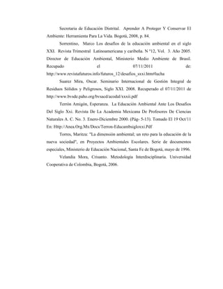 Secretaria de Educación Distrital. Aprender A Proteger Y Conservar El
Ambiente: Herramienta Para La Vida. Bogotá, 2008, p. 84.
       Sorrentino, Marco Los desafíos de la educación ambiental en el siglo
XXI. Revista Trimestral Latinoamericana y caribeña. N º12, Vol. 3. Año 2005.
Director de Educación Ambiental, Ministerio Medio Ambiente de Brasil.
Recupado                   el                  07/11/2011                    de:
http://www.revistafuturos.info/futuros_12/desafios_sxxi.htm#lucha
       Suarez Mira, Oscar. Seminario Internacional de Gestión Integral de
Residuos Sólidos y Peligrosos, Siglo XXI. 2008. Recuperado el 07/11/2011 de
http://www.bvsde.paho.org/bvsacd/acodal/xxxii.pdf
       Terrón Amigón, Esperanza. La Educación Ambiental Ante Los Desafios
Del Siglo Xxi. Revista De La Academia Mexicana De Profesores De Ciencias
Naturales A. C. No. 3. Enero-Diciembre 2000. (Pág- 5-13). Tomado El 19 Oct/11
En: Http://Anea.Org.Mx/Docs/Terron-Educambsigloxxi.Pdf
       Torres, Maritza: "La dimensión ambiental; un reto para la educación de la
nueva sociedad", en Proyectos Ambientales Escolares. Serie de documentos
especiales, Ministerio de Educación Nacional, Santa Fe de Bogotá, mayo de 1996.
       Velandia Mora, Crisanto. Metodología Interdisciplinaria. Universidad
Cooperativa de Colombia, Bogotá, 2006.
 