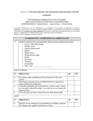 Anexo nº 3: Encuesta aplicada a las estudiantes pertenecientes al comité
                                                   ambiental.

                  UNIVERSIDAD COOPERATIVA DE COLOMBIA
                ESPECIALIZACIÓN EN DOCENCIA UNIVERSITARIA
             RESPONSABLES: Piedad Monroy – Laura Gómez – Álvaro Pinzón

La presente información es de uso confidencial, y es recolectada con el propósito de determinar los procesos
ambientales que se llevan en el Liceo Femenino Mercedes Nariño y su incidencia en el desarrollo de competencias
ambientales en las estudiantes del comité ambiental para fortalecer su liderazgo y participación dentro de la comunidad
educativa. Agradecemos su colaboración que es muy valiosa para nuestra investigación.
Marque con una X sólo una opción que considere:


                   COMPONENTE: COMPETENCIAS AMBIENTALES
 1.      Señale la situación que principalmente afecta el buen ambiente del colegio
            o Zonas verdes deterioradas
            o Paredes sucias
            o Pupitres deteriorados
            o Basura
            o Malos olores
            o Desperdicio de agua
            o Ruido
            o Desorden
            o Violencia
            o Inseguridad
            o Otra, cuál: ______________________
ZONAS VERDES

Nº       PREGUNTA                                                                                 SI          NO
2.       Las zonas verdes embellecen al Liceo Femenino Mercedes
         Nariño
3.       Hay respeto por parte de las estudiantes hacia la vegetación y
         zonas verdes de la Institución
4.       Considera agradable que los docentes la inviten a hacer clases
         en las zonas verdes del colegio y así salir de vez en cuando del
         salón de clase.
5.       Cree usted que las áreas verdes del Liceo están deterioradas
ASEO

Nº       PREGUNTA                                                                                 SI          NO
6.       Después de ser usados por las estudiantes los distintos espacios
         del colegio estos quedan con basura en el piso
 