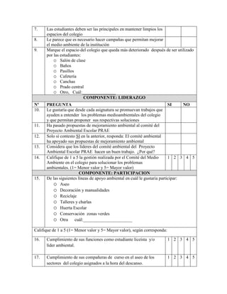 7.    Las estudiantes deben ser las principales en mantener limpios los
      espacios del colegio
8.    Le parece que es necesario hacer campañas que permitan mejorar
      el medio ambiente de la institución
9.    Marque el espacio del colegio que queda más deteriorado después de ser utilizado
      por las estudiantes:
          o Salón de clase
          o Baños
          o Pasillos
          o Cafetería
          o Canchas
          o Prado central
          o Otro, Cuál:_______________
                           COMPONENTE: LIDERAZGO
Nº    PREGUNTA                                                             SI     NO
10.   Le gustaría que desde cada asignatura se promuevan trabajos que
      ayuden a entender los problemas medioambientales del colegio
      y que permitan proponer sus respectivas soluciones
11.   Ha pasado propuestas de mejoramiento ambiental al comité del
      Proyecto Ambiental Escolar PRAE
12.   Solo sí contesto SI en la anterior, responda: El comité ambiental
      ha apoyado sus propuestas de mejoramiento ambiental
13.   Considera que los líderes del comité ambiental del Proyecto
      Ambiental Escolar PRAE hacen un buen trabajo. ¿Por qué?
14.   Califique de 1 a 5 la gestión realizada por el Comité del Medio      1 2 3 4 5
      Ambiente en el colegio para solucionar los problemas
      ambientales. (1= Menor valor y 5= Mayor valor)
                         COMPONENTE: PARTICIPACION
15.   De las siguientes líneas de apoyo ambiental en cuál le gustaría participar:
          o Aseo
          o Decoración y manualidades
          o Reciclaje
          o Talleres y charlas
          o Huerta Escolar
          o Conservación zonas verdes
          o Otra cuál:______________________
Califique de 1 a 5 (1= Menor valor y 5= Mayor valor), según corresponda:

16.   Cumplimiento de sus funciones como estudiante liceísta y/o           1 2 3 4 5
      líder ambiental.

17.   Cumplimiento de sus compañeras de curso en el aseo de los            1 2 3 4 5
      sectores del colegio asignados a la hora del descanso.
 