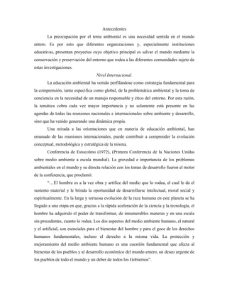 Antecedentes
       La preocupación por el tema ambiental es una necesidad sentida en el mundo
entero. Es por esto que diferentes organizaciones y, especialmente instituciones
educativas, presentan proyectos cuyo objetivo principal es salvar el mundo mediante la
conservación y preservación del entorno que rodea a las diferentes comunidades sujeto de
estas investigaciones.
                                    Nivel Internacional.
       La educación ambiental ha venido perfilándose como estrategia fundamental para
la comprensión, tanto especifica como global, de la problemática ambiental y la toma de
conciencia en la necesidad de un manejo responsable y ético del entorno. Por esta razón,
la temática cobra cada vez mayor importancia y no solamente está presente en las
agendas de todas las reuniones nacionales e internacionales sobre ambiente y desarrollo,
sino que ha venido generando una dinámica propia.
       Una mirada a las orientaciones que en materia de educación ambiental, han
emanado de las reuniones internacionales, puede contribuir a comprender la evolución
conceptual, metodológica y estratégica de la misma.
       Conferencia de Estocolmo (1972), (Primera Conferencia de la Naciones Unidas
sobre medio ambiente a escala mundial). La gravedad e importancia de los problemas
ambientales en el mundo y su directa relación con los temas de desarrollo fueron el motor
de la conferencia, que proclamó:
       “…El hombre es a la vez obra y artífice del medio que lo rodea, el cual le da el
sustento material y le brinda la oportunidad de desarrollarse intelectual, moral social y
espiritualmente. En la larga y tortuosa evolución de la raza humana en este planeta se ha
llegado a una etapa en que, gracias a la rápida aceleración de la ciencia y la tecnología, el
hombre ha adquirido el poder de transformar, de innumerables maneras y en una escala
sin precedentes, cuanto lo rodea. Los dos aspectos del medio ambiente humano, el natural
y el artificial, son esenciales para el bienestar del hombre y para el goce de los derechos
humanos fundamentales, incluso el derecho a la misma vida. La protección y
mejoramiento del medio ambiente humano es una cuestión fundamental que afecta al
bienestar de los pueblos y al desarrollo económico del mundo entero, un deseo urgente de
los pueblos de todo el mundo y un deber de todos los Gobiernos”.
 