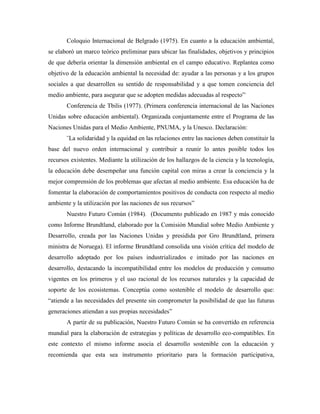 Coloquio Internacional de Belgrado (1975). En cuanto a la educación ambiental,
se elaboró un marco teórico preliminar para ubicar las finalidades, objetivos y principios
de que debería orientar la dimensión ambiental en el campo educativo. Replantea como
objetivo de la educación ambiental la necesidad de: ayudar a las personas y a los grupos
sociales a que desarrollen su sentido de responsabilidad y a que tomen conciencia del
medio ambiente, para asegurar que se adopten medidas adecuadas al respecto”.
       Conferencia de Tbilis (1977). (Primera conferencia internacional de las Naciones
Unidas sobre educación ambiental). Organizada conjuntamente entre el Programa de las
Naciones Unidas para el Medio Ambiente, PNUMA, y la Unesco. Declaración:
       ¨La solidaridad y la equidad en las relaciones entre las naciones deben constituir la
base del nuevo orden internacional y contribuir a reunir lo antes posible todos los
recursos existentes. Mediante la utilización de los hallazgos de la ciencia y la tecnología,
la educación debe desempeñar una función capital con miras a crear la conciencia y la
mejor comprensión de los problemas que afectan al medio ambiente. Esa educación ha de
fomentar la elaboración de comportamientos positivos de conducta con respecto al medio
ambiente y la utilización por las naciones de sus recursos”
       Nuestro Futuro Común (1984). (Documento publicado en 1987 y más conocido
como Informe Brundtland, elaborado por la Comisión Mundial sobre Medio Ambiente y
Desarrollo, creada por las Naciones Unidas y presidida por Gro Brundtland, primera
ministra de Noruega). El informe Brundtland consolida una visión crítica del modelo de
desarrollo adoptado por los países industrializados e imitado por las naciones en
desarrollo, destacando la incompatibilidad entre los modelos de producción y consumo
vigentes en los primeros y el uso racional de los recursos naturales y la capacidad de
soporte de los ecosistemas. Conceptúa como sostenible el modelo de desarrollo que:
“atiende a las necesidades del presente sin comprometer la posibilidad de que las futuras
generaciones atiendan a sus propias necesidades”
       A partir de su publicación, Nuestro Futuro Común se ha convertido en referencia
mundial para la elaboración de estrategias y políticas de desarrollo eco-compatibles. En
este contexto el mismo informe asocia el desarrollo sostenible con la educación y
recomienda que esta sea instrumento prioritario para la formación participativa,
 