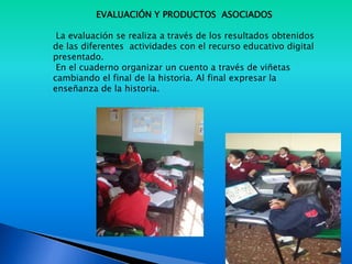 EVALUACIÓN Y PRODUCTOS ASOCIADOS
La evaluación se realiza a través de los resultados obtenidos
de las diferentes actividades con el recurso educativo digital
presentado.
En el cuaderno organizar un cuento a través de viñetas
cambiando el final de la historia. Al final expresar la
enseñanza de la historia.
 