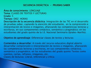 SECUENCIA DIDÁCTICA - PRUEBAS SABER
Área de conocimiento: LENGUAJE
Tema: CLASES DE TEXTOS Y LECTURAS
Grado: 5
Tiempo: DIEZ HORAS
Descripción de la secuencia didáctica: Integración de las TIC en el desarrollo
de pruebas saber, captando la atención del estudiante, en la comprensión e
interpretación de textos e imágenes, afianzando las competencias lectoras y
escritoras, en sus componentes sintáctico, semántico y pragmático; en los
estudiantes del grado quinto de la I.E. Nacional Seminario (Ipiales-Nariño).
Objetivo de aprendizaje: Diferenciar clases de textos y lecturas
Contenidos a desarrollar: A través del recurso educativo digital abierto
desarrollar comprensión e interpretación de textos e imágenes, afianzando
las competencias lectoras y escritoras, en sus componentes sintáctico,
semántico y pragmático; en los estudiantes del grado quinto Textos como
cuentos, cartas, refranes, imágenes, etc.
Clases de lecturas: Literal, inferencial y crítica
 