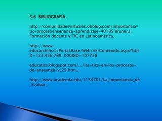 5.6 BIBLIOGRAFÍA
http://comunidadesvirtuales.obolog.com/importancia-
tic-procesoensenanza-aprendizaje-40185 Bruner,J.
Formación docente y TIC en Latinoamérica.
http://www.
educarchile.cl/Portal.Base/Web/VerContenido.aspx?GUI
D=123.456.789. 000&ID=107728
educatics.blogspot.com/.../las-tics-en-los-procesos-
de-enseanza-y_25.htm...
http://www.academia.edu/1134701/La_Importancia_de
_Evaluar_
 