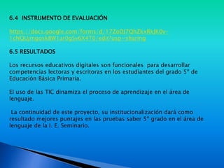 6.4 INSTRUMENTO DE EVALUACIÓN
https://docs.google.com/forms/d/17ZoDJ7QhZkxRkJK0v-
1cNQUjmgoskBW1ar0gSv6X4T0/edit?usp=sharing
6.5 RESULTADOS
Los recursos educativos digitales son funcionales para desarrollar
competencias lectoras y escritoras en los estudiantes del grado 5º de
Educación Básica Primaria.
El uso de las TIC dinamiza el proceso de aprendizaje en el área de
lenguaje.
La continuidad de este proyecto, su institucionalización dará como
resultado mejores puntajes en las pruebas saber 5º grado en el área de
lenguaje de la I. E. Seminario.
 