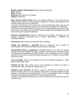 Nombre completo del personaje: Rosa Iris Severino Saavedra
Edad: 20 años
Sexo: Femenino
Dirección: San Julián Nº 133 - Motupe
Teléfono: 979217437

Breve historia familiar: Rochi nació en la ciudad de Motupe y vive en casa de sus
abuelos durante, de lunes a viernes reside en Chiclayo por motivos universitarios pero los
fines de semana retorna a su ciudad natal.
La fe de su familia por la cruz viene ya de muchas generaciones atrás, pues son los
pobladores del mismo Motupe y porque muchas veces les ha cumplido muchos favores.
“La mamita” como Rochi la llama es su guía, su luz, lo más importante en su vida y sobre
todo en quien más confía. La fe que le tiene hacia la santísima Cruz de Motupe es por ella
misma más que de cuestiones familiares.

Situación socioeconómica: Gracias al esfuerzo de sus padres, Rochi goza de una
situación económica acomodada que le permite desarrollarse y satisfacer sus
necesidades básicas.

Proveniencia: Rochi nació el 04 de abril de 1991 en Motupe

Trabajo que desarrolla o desarrolló: Rochi es estudiante de la escuela de
Comunicación en la Universidad Católica Santo Toribio de Mogrovejo.

Características físicas y sicológicas: Físicamente Rochi es una joven de estatura
mediana, tez morena; cabello largo, negro y ondulado; ojos marrones y contextura normal.
 Es desenvuelto, conversadora, sociable, dinámica y con un profundo amor, fe y respeto
hacia la cruz. Se nota en su forma de hablar que adora a la “su mamita” y que tiene bien
firme su fe en ella.

Forma de hablar: Rochi es muy dinámica. Su forma de hablar es coloquial, no utiliza
jergas y tiene fluidez verbal.

Filosofía de vida: Rochi piensa que lo más importante es cumplir sus metas, ir
mejorando día a día, todo esto con el apoyo de la cruz.

Actitudes al ser observado: Al visitar a Joaquín y conversar con él sobre su vida
pudimos observar que es un niño amiguero pues brindó su confianza desde el primer
momento y permitió que conociéramos de su vida. Al preguntarle sobre el colegio
notamos que es estudioso pues está en el noveno puesto de su salón.
Al entrar a su habitación percibimos que es un chico ordenado que mantiene las cosas en
su debido lugar.




                                                                                       10
 