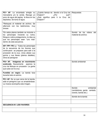 PC+ AF. La encantada arregla su ¿Cuánto tiempo es devoto a la Cruz de Respuestas
mercadería y/o la vende. Recoge un Chalpón?              ¿Por         qué?
poco de agua del jagüey la lleva en los ¿Qué significa para ti la Cruz de
depósitos. Se toma el agua.             Chalpón?

*Retoques al material de archivo. Se
alternará con los testimonios. muy
breves

*En estos planos también se incluirán a                               Sonido de los videos del
los personajes iniciando su rutina.                                   material de archivo
Ninguno cobra protagonismo, la idea es
que los personajes sean “uno más”
dentro de esta secuencia.

AF+ PP+ PD La Todos los personajes
de la secuencia de los favores que
continuaran se preparan para salir a la
procesión de la cruz. Unos alistan sus
gorros y sus llaves (planos detalles),
otros se persignan

PG+ AF. Imágenes en movimiento                                        Sonido ambiental
acelerado. Nuevamente aparece la
cruz de Motupe en procesión. La gente
que sube con la cruz.

Fundido en negro: La banda toca
durante todo el camino.

PC+ AF: Se ve que cerca de la banda,
está el peregrino que va arrastrándose.
La música acompaña esta imagen.

                                                                      Sonido              ambiental
                                                                      (vendedores, gente cantado,
                                                                      orando, banda etc.)

                                                                      Sonido de la banda



SECUENCIA III: LOS FAVORES




                                                                                   16
 