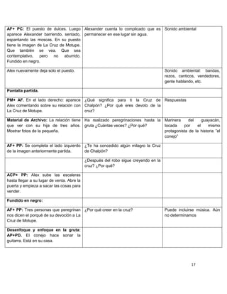 AF+ PC: El puesto de dulces. Luego Alexander cuenta lo complicado que es Sonido ambiental
aparece Alexander barriendo, sentado, permanecer en ese lugar sin agua.
espantando las moscas. En su puesto
tiene la imagen de La Cruz de Motupe.
Que también se vea. Que sea
contemplativo,   pero no aburrido.
Fundido en negro.

Alex nuevamente deja solo el puesto.                                                 Sonido ambiental: bandas,
                                                                                     rezos, canticos, vendedores,
                                                                                     gente hablando, etc.

Pantalla partida.

PM+ AF. En el lado derecho: aparece ¿Qué significa para ti la Cruz de Respuestas
Alex comentando sobre su relación con Chalpón? ¿Por qué eres devoto de la
La Cruz de Motupe.                    cruz?

Material de Archivo: La relación tiene Ha realizado peregrinaciones hasta la Marinera     del     guayacán,
que ver con su hija de tres años. gruta ¿Cuántas veces? ¿Por qué?            tocada    por     el    mismo
Mostrar fotos de la pequeña.                                                 protagonista de la historia ”el
                                                                             conejo”

AF+ PP: Se completa el lado izquierdo ¿Te ha concedido algún milagro la Cruz
de la imagen anteriormente partida.   de Chalpón?

                                            ¿Después del robo sigue creyendo en la
                                            cruz? ¿Por qué?

ACP+ PP: Alex sube las escaleras
hasta llegar a su lugar de venta. Abre la
puerta y empieza a sacar las cosas para
vender.

Fundido en negro:

AF+ PP: Tres personas que peregrinan ¿Por qué creer en la cruz?                      Puede incluirse música. Aún
nos dicen el porqué de su devoción a La                                              no determinamos
Cruz de Motupe.

Desenfoque y enfoque en la gruta:
AP+PD. El conejo hace sonar la
guitarra. Está en su casa.




                                                                                                  17
 